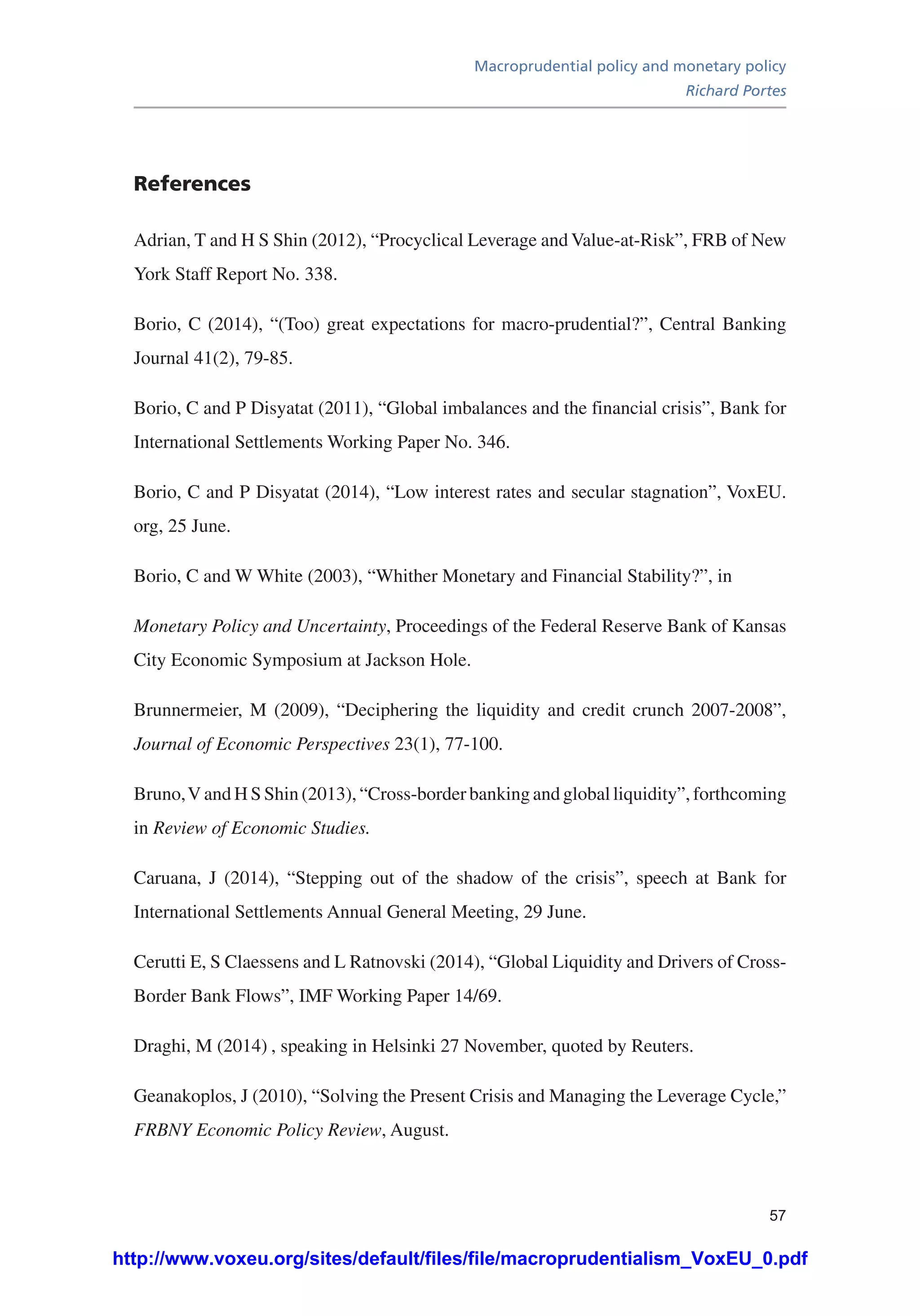 Macroprudential policy and monetary policy
Richard Portes
57
References
Adrian, T and H S Shin (2012), “Procyclical Leverage and Value-at-Risk”, FRB of New
York Staff Report No. 338.
Borio, C (2014), “(Too) great expectations for macro-prudential?”, Central Banking
Journal 41(2), 79-85.
Borio, C and P Disyatat (2011), “Global imbalances and the financial crisis”, Bank for
International Settlements Working Paper No. 346.
Borio, C and P Disyatat (2014), “Low interest rates and secular stagnation”, VoxEU.
org, 25 June.
Borio, C and W White (2003), “Whither Monetary and Financial Stability?”, in
Monetary Policy and Uncertainty, Proceedings of the Federal Reserve Bank of Kansas
City Economic Symposium at Jackson Hole.
Brunnermeier, M (2009), “Deciphering the liquidity and credit crunch 2007-2008”,
Journal of Economic Perspectives 23(1), 77-100.
Bruno,V and H S Shin (2013), “Cross-border banking and global liquidity”, forthcoming
in Review of Economic Studies.
Caruana, J (2014), “Stepping out of the shadow of the crisis”, speech at Bank for
International Settlements Annual General Meeting, 29 June.
Cerutti E, S Claessens and L Ratnovski (2014), “Global Liquidity and Drivers of Cross-
Border Bank Flows”, IMF Working Paper 14/69.
Draghi, M (2014) , speaking in Helsinki 27 November, quoted by Reuters.
Geanakoplos, J (2010), “Solving the Present Crisis and Managing the Leverage Cycle,”
FRBNY Economic Policy Review, August.
http://www.voxeu.org/sites/default/files/file/macroprudentialism_VoxEU_0.pdf
 