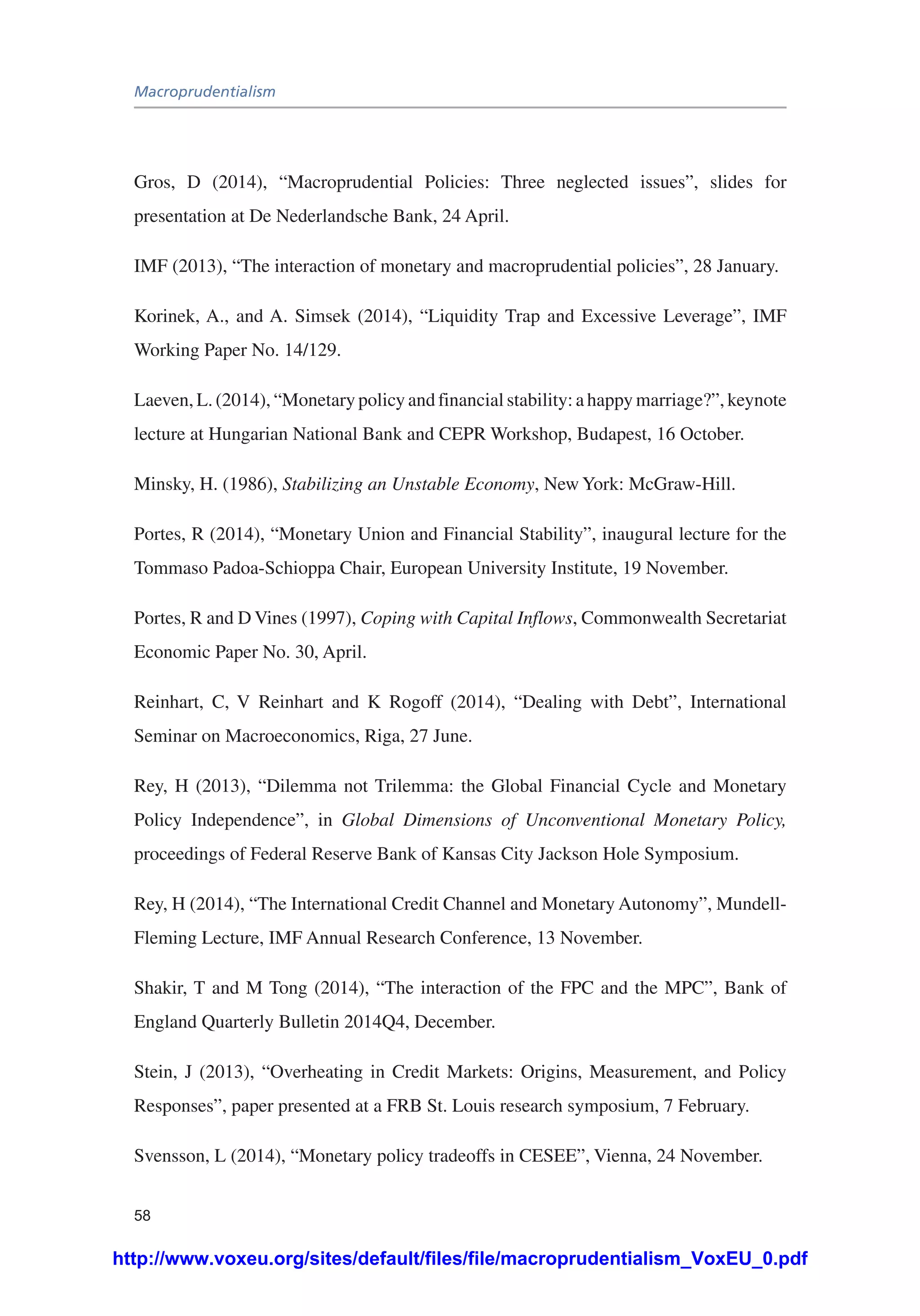Macroprudentialism
58
Gros, D (2014), “Macroprudential Policies: Three neglected issues”, slides for
presentation at De Nederlandsche Bank, 24 April.
IMF (2013), “The interaction of monetary and macroprudential policies”, 28 January.
Korinek, A., and A. Simsek (2014), “Liquidity Trap and Excessive Leverage”, IMF
Working Paper No. 14/129.
Laeven, L. (2014), “Monetary policy and financial stability: a happy marriage?”, keynote
lecture at Hungarian National Bank and CEPR Workshop, Budapest, 16 October.
Minsky, H. (1986), Stabilizing an Unstable Economy, New York: McGraw-Hill.
Portes, R (2014), “Monetary Union and Financial Stability”, inaugural lecture for the
Tommaso Padoa-Schioppa Chair, European University Institute, 19 November.
Portes, R and D Vines (1997), Coping with Capital Inflows, Commonwealth Secretariat
Economic Paper No. 30, April.
Reinhart, C, V Reinhart and K Rogoff (2014), “Dealing with Debt”, International
Seminar on Macroeconomics, Riga, 27 June.
Rey, H (2013), “Dilemma not Trilemma: the Global Financial Cycle and Monetary
Policy Independence”, in Global Dimensions of Unconventional Monetary Policy,
proceedings of Federal Reserve Bank of Kansas City Jackson Hole Symposium.
Rey, H (2014), “The International Credit Channel and Monetary Autonomy”, Mundell-
Fleming Lecture, IMF Annual Research Conference, 13 November.
Shakir, T and M Tong (2014), “The interaction of the FPC and the MPC”, Bank of
England Quarterly Bulletin 2014Q4, December.
Stein, J (2013), “Overheating in Credit Markets: Origins, Measurement, and Policy
Responses”, paper presented at a FRB St. Louis research symposium, 7 February.
Svensson, L (2014), “Monetary policy tradeoffs in CESEE”, Vienna, 24 November.
http://www.voxeu.org/sites/default/files/file/macroprudentialism_VoxEU_0.pdf
 