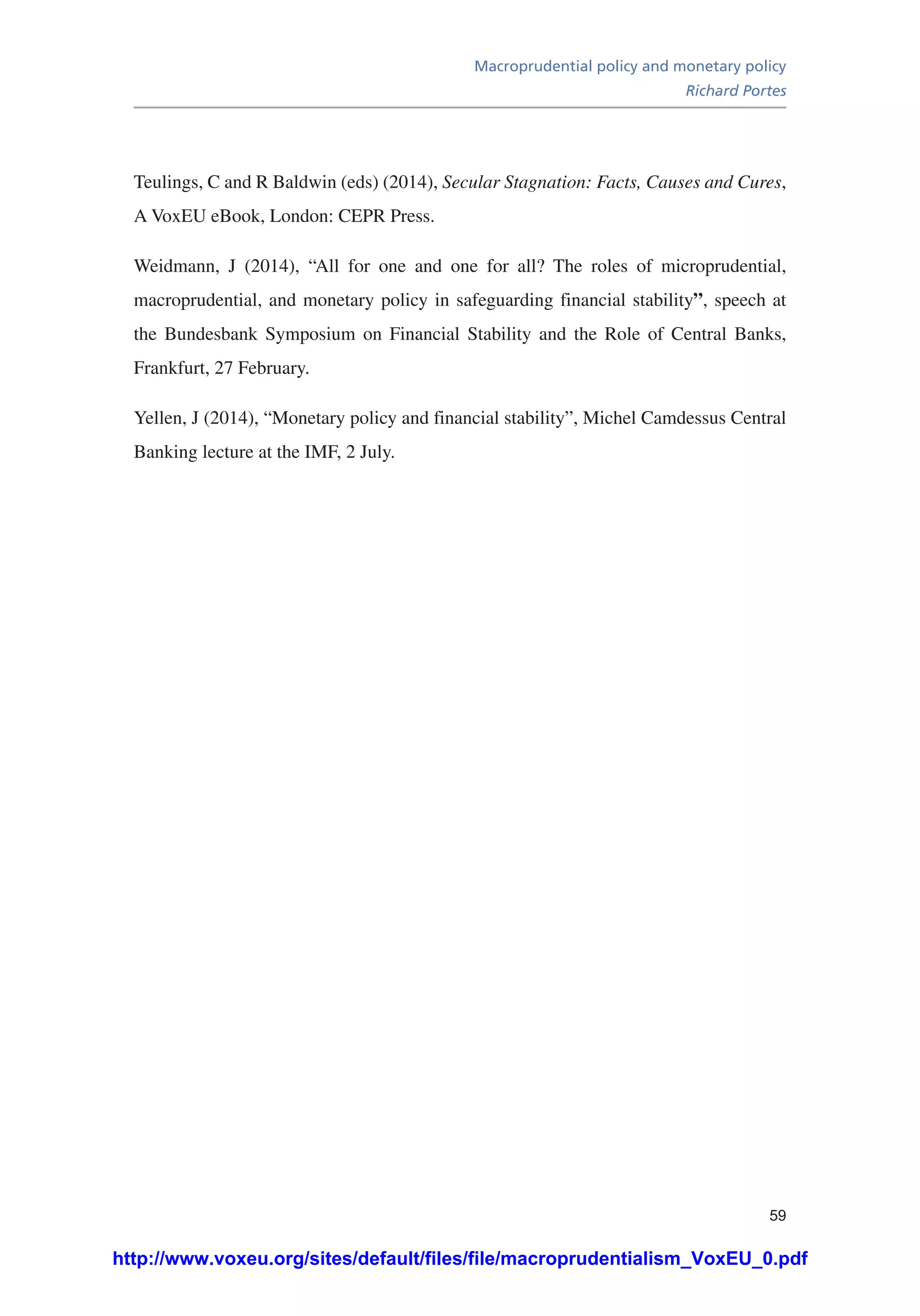 Macroprudential policy and monetary policy
Richard Portes
59
Teulings, C and R Baldwin (eds) (2014), Secular Stagnation: Facts, Causes and Cures,
A VoxEU eBook, London: CEPR Press.
Weidmann, J (2014), “All for one and one for all? The roles of microprudential,
macroprudential, and monetary policy in safeguarding financial stability”, speech at
the Bundesbank Symposium on Financial Stability and the Role of Central Banks,
Frankfurt, 27 February.
Yellen, J (2014), “Monetary policy and financial stability”, Michel Camdessus Central
Banking lecture at the IMF, 2 July.
http://www.voxeu.org/sites/default/files/file/macroprudentialism_VoxEU_0.pdf
 