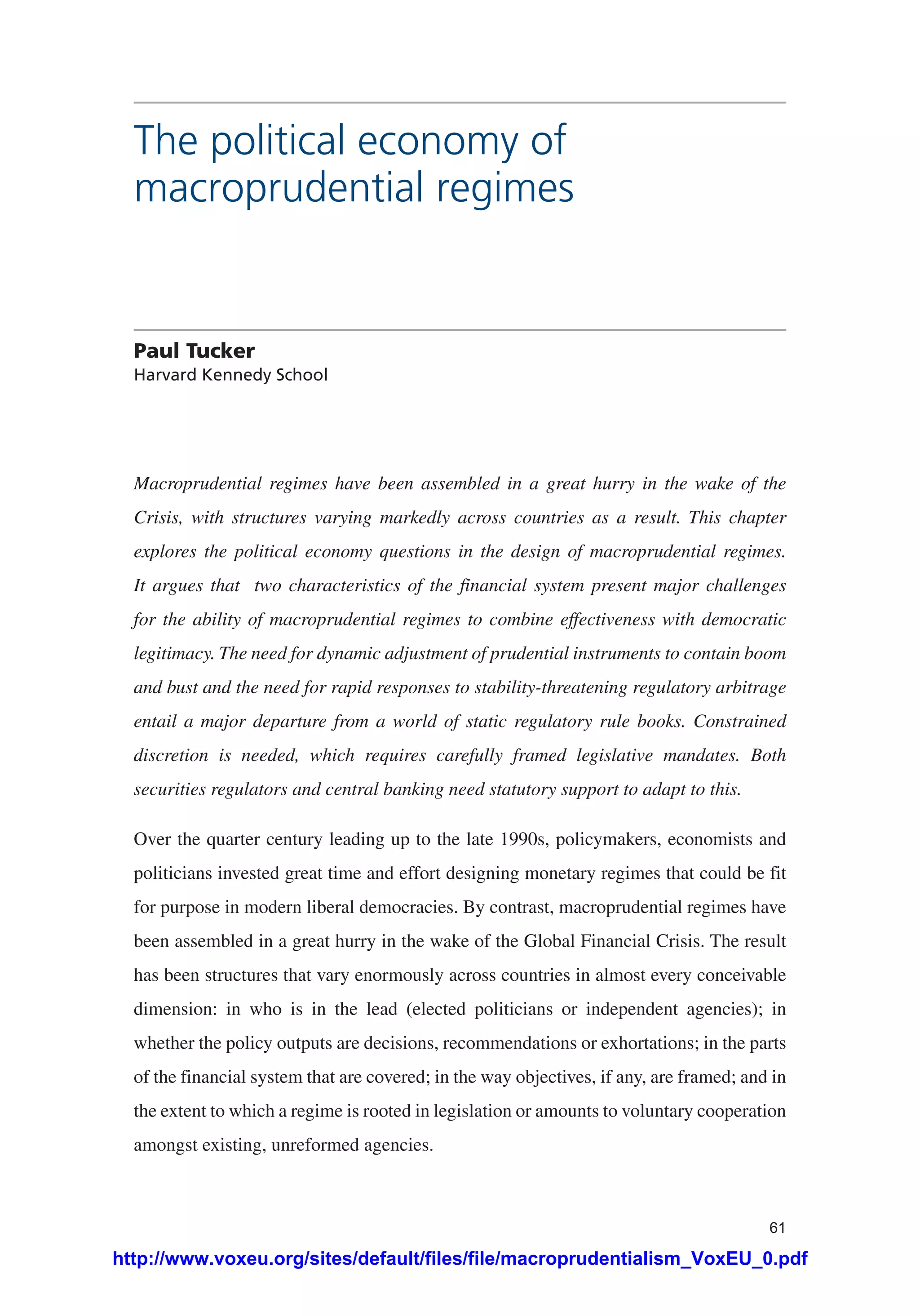 61
The political economy of
macroprudential regimes
Paul Tucker
Harvard Kennedy School
Macroprudential regimes have been assembled in a great hurry in the wake of the
Crisis, with structures varying markedly across countries as a result. This chapter
explores the political economy questions in the design of macroprudential regimes.
It argues that two characteristics of the financial system present major challenges
for the ability of macroprudential regimes to combine effectiveness with democratic
legitimacy. The need for dynamic adjustment of prudential instruments to contain boom
and bust and the need for rapid responses to stability-threatening regulatory arbitrage
entail a major departure from a world of static regulatory rule books. Constrained
discretion is needed, which requires carefully framed legislative mandates. Both
securities regulators and central banking need statutory support to adapt to this.
Over the quarter century leading up to the late 1990s, policymakers, economists and
politicians invested great time and effort designing monetary regimes that could be fit
for purpose in modern liberal democracies. By contrast, macroprudential regimes have
been assembled in a great hurry in the wake of the Global Financial Crisis. The result
has been structures that vary enormously across countries in almost every conceivable
dimension: in who is in the lead (elected politicians or independent agencies); in
whether the policy outputs are decisions, recommendations or exhortations; in the parts
of the financial system that are covered; in the way objectives, if any, are framed; and in
the extent to which a regime is rooted in legislation or amounts to voluntary cooperation
amongst existing, unreformed agencies.
http://www.voxeu.org/sites/default/files/file/macroprudentialism_VoxEU_0.pdf
 