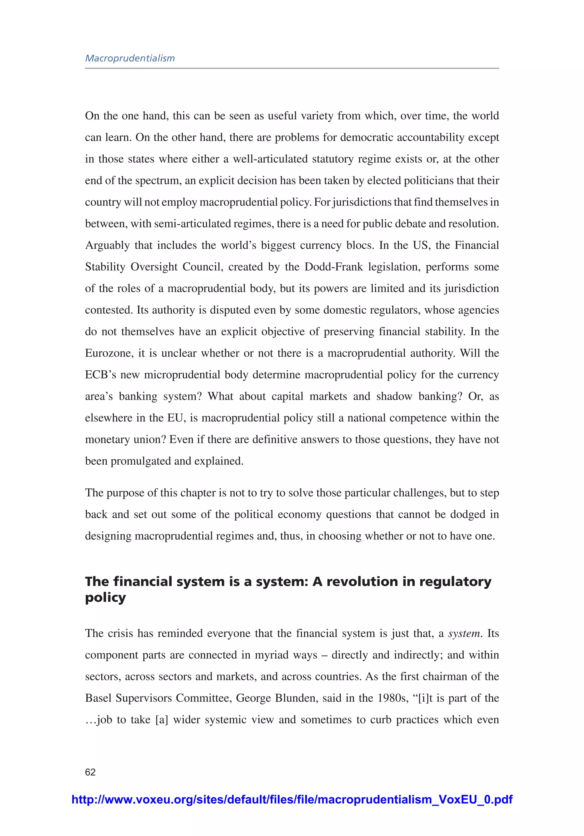 Macroprudentialism
62
On the one hand, this can be seen as useful variety from which, over time, the world
can learn. On the other hand, there are problems for democratic accountability except
in those states where either a well-articulated statutory regime exists or, at the other
end of the spectrum, an explicit decision has been taken by elected politicians that their
country will not employ macroprudential policy. For jurisdictions that find themselves in
between, with semi-articulated regimes, there is a need for public debate and resolution.
Arguably that includes the world’s biggest currency blocs. In the US, the Financial
Stability Oversight Council, created by the Dodd-Frank legislation, performs some
of the roles of a macroprudential body, but its powers are limited and its jurisdiction
contested. Its authority is disputed even by some domestic regulators, whose agencies
do not themselves have an explicit objective of preserving financial stability. In the
Eurozone, it is unclear whether or not there is a macroprudential authority. Will the
ECB’s new microprudential body determine macroprudential policy for the currency
area’s banking system? What about capital markets and shadow banking? Or, as
elsewhere in the EU, is macroprudential policy still a national competence within the
monetary union? Even if there are definitive answers to those questions, they have not
been promulgated and explained.
The purpose of this chapter is not to try to solve those particular challenges, but to step
back and set out some of the political economy questions that cannot be dodged in
designing macroprudential regimes and, thus, in choosing whether or not to have one.
The financial system is a system: A revolution in regulatory
policy
The crisis has reminded everyone that the financial system is just that, a system. Its
component parts are connected in myriad ways – directly and indirectly; and within
sectors, across sectors and markets, and across countries. As the first chairman of the
Basel Supervisors Committee, George Blunden, said in the 1980s, “[i]t is part of the
…job to take [a] wider systemic view and sometimes to curb practices which even
http://www.voxeu.org/sites/default/files/file/macroprudentialism_VoxEU_0.pdf
 