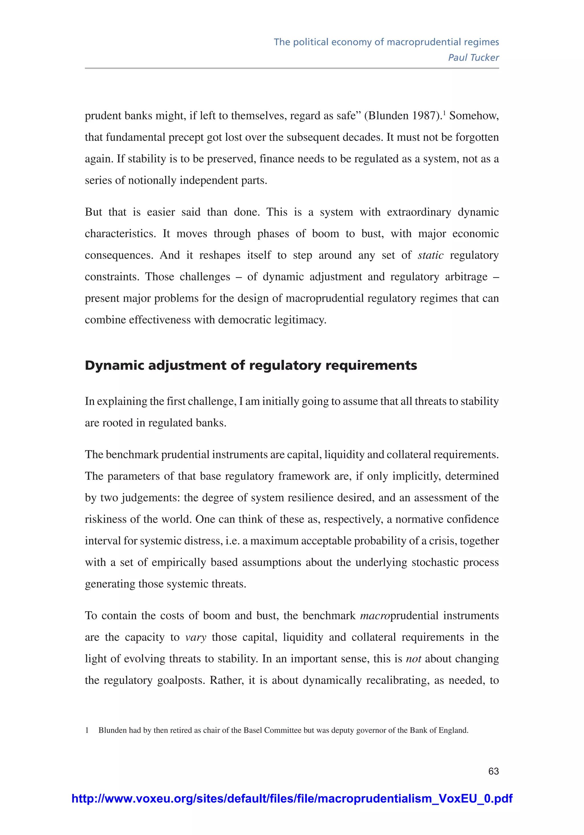 The political economy of macroprudential regimes
Paul Tucker
63
prudent banks might, if left to themselves, regard as safe” (Blunden 1987).1
Somehow,
that fundamental precept got lost over the subsequent decades. It must not be forgotten
again. If stability is to be preserved, finance needs to be regulated as a system, not as a
series of notionally independent parts.
But that is easier said than done. This is a system with extraordinary dynamic
characteristics. It moves through phases of boom to bust, with major economic
consequences. And it reshapes itself to step around any set of static regulatory
constraints. Those challenges – of dynamic adjustment and regulatory arbitrage –
present major problems for the design of macroprudential regulatory regimes that can
combine effectiveness with democratic legitimacy.
Dynamic adjustment of regulatory requirements
In explaining the first challenge, I am initially going to assume that all threats to stability
are rooted in regulated banks.
The benchmark prudential instruments are capital, liquidity and collateral requirements.
The parameters of that base regulatory framework are, if only implicitly, determined
by two judgements: the degree of system resilience desired, and an assessment of the
riskiness of the world. One can think of these as, respectively, a normative confidence
interval for systemic distress, i.e. a maximum acceptable probability of a crisis, together
with a set of empirically based assumptions about the underlying stochastic process
generating those systemic threats.
To contain the costs of boom and bust, the benchmark macroprudential instruments
are the capacity to vary those capital, liquidity and collateral requirements in the
light of evolving threats to stability. In an important sense, this is not about changing
the regulatory goalposts. Rather, it is about dynamically recalibrating, as needed, to
1	 Blunden had by then retired as chair of the Basel Committee but was deputy governor of the Bank of England.
http://www.voxeu.org/sites/default/files/file/macroprudentialism_VoxEU_0.pdf
 