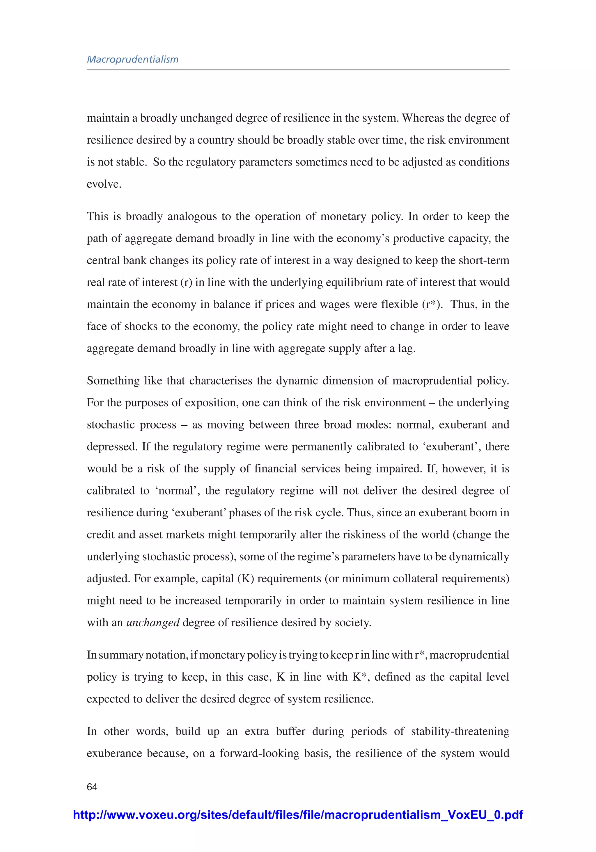 Macroprudentialism
64
maintain a broadly unchanged degree of resilience in the system. Whereas the degree of
resilience desired by a country should be broadly stable over time, the risk environment
is not stable. So the regulatory parameters sometimes need to be adjusted as conditions
evolve.
This is broadly analogous to the operation of monetary policy. In order to keep the
path of aggregate demand broadly in line with the economy’s productive capacity, the
central bank changes its policy rate of interest in a way designed to keep the short-term
real rate of interest (r) in line with the underlying equilibrium rate of interest that would
maintain the economy in balance if prices and wages were flexible (r*). Thus, in the
face of shocks to the economy, the policy rate might need to change in order to leave
aggregate demand broadly in line with aggregate supply after a lag.
Something like that characterises the dynamic dimension of macroprudential policy.
For the purposes of exposition, one can think of the risk environment – the underlying
stochastic process – as moving between three broad modes: normal, exuberant and
depressed. If the regulatory regime were permanently calibrated to ‘exuberant’, there
would be a risk of the supply of financial services being impaired. If, however, it is
calibrated to ‘normal’, the regulatory regime will not deliver the desired degree of
resilience during ‘exuberant’phases of the risk cycle. Thus, since an exuberant boom in
credit and asset markets might temporarily alter the riskiness of the world (change the
underlying stochastic process), some of the regime’s parameters have to be dynamically
adjusted. For example, capital (K) requirements (or minimum collateral requirements)
might need to be increased temporarily in order to maintain system resilience in line
with an unchanged degree of resilience desired by society.
Insummarynotation,ifmonetarypolicyistryingtokeeprinlinewithr*,macroprudential
policy is trying to keep, in this case, K in line with K*, defined as the capital level
expected to deliver the desired degree of system resilience.
In other words, build up an extra buffer during periods of stability-threatening
exuberance because, on a forward-looking basis, the resilience of the system would
http://www.voxeu.org/sites/default/files/file/macroprudentialism_VoxEU_0.pdf
 
