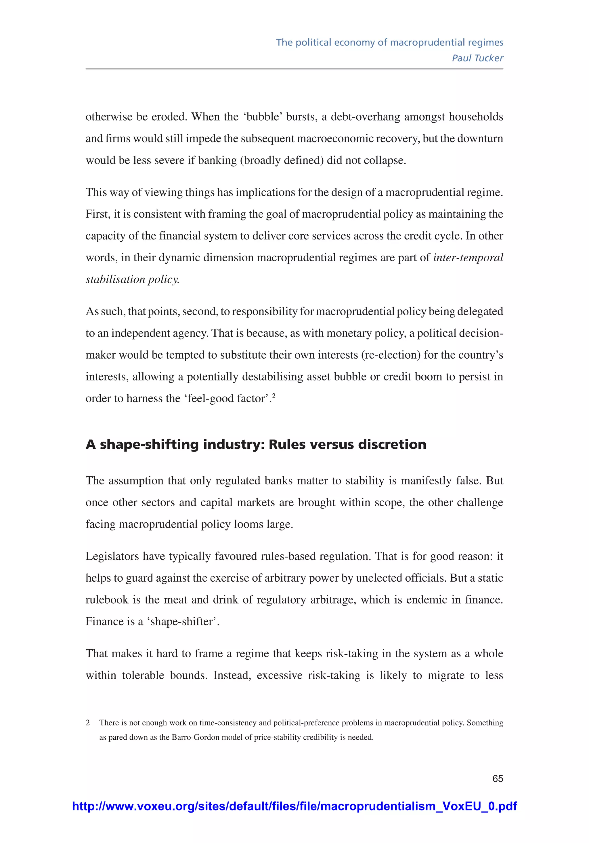 The political economy of macroprudential regimes
Paul Tucker
65
otherwise be eroded. When the ‘bubble’ bursts, a debt-overhang amongst households
and firms would still impede the subsequent macroeconomic recovery, but the downturn
would be less severe if banking (broadly defined) did not collapse.
This way of viewing things has implications for the design of a macroprudential regime.
First, it is consistent with framing the goal of macroprudential policy as maintaining the
capacity of the financial system to deliver core services across the credit cycle. In other
words, in their dynamic dimension macroprudential regimes are part of inter-temporal
stabilisation policy.
As such, that points, second, to responsibility for macroprudential policy being delegated
to an independent agency. That is because, as with monetary policy, a political decision-
maker would be tempted to substitute their own interests (re-election) for the country’s
interests, allowing a potentially destabilising asset bubble or credit boom to persist in
order to harness the ‘feel-good factor’.2
A shape-shifting industry: Rules versus discretion
The assumption that only regulated banks matter to stability is manifestly false. But
once other sectors and capital markets are brought within scope, the other challenge
facing macroprudential policy looms large.
Legislators have typically favoured rules-based regulation. That is for good reason: it
helps to guard against the exercise of arbitrary power by unelected officials. But a static
rulebook is the meat and drink of regulatory arbitrage, which is endemic in finance.
Finance is a ‘shape-shifter’.
That makes it hard to frame a regime that keeps risk-taking in the system as a whole
within tolerable bounds. Instead, excessive risk-taking is likely to migrate to less
2	 There is not enough work on time-consistency and political-preference problems in macroprudential policy. Something
as pared down as the Barro-Gordon model of price-stability credibility is needed.
http://www.voxeu.org/sites/default/files/file/macroprudentialism_VoxEU_0.pdf
 
