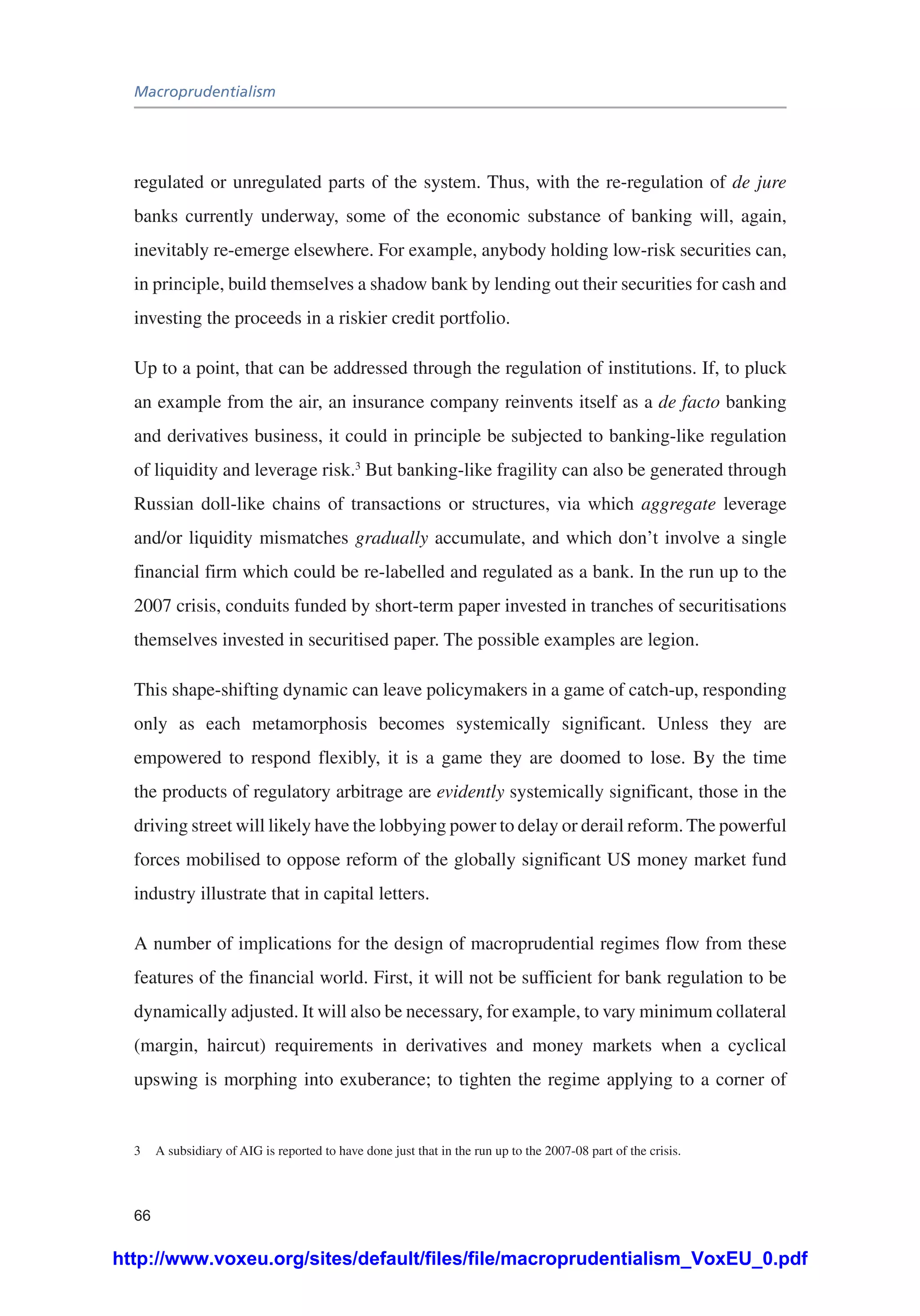 Macroprudentialism
66
regulated or unregulated parts of the system. Thus, with the re-regulation of de jure
banks currently underway, some of the economic substance of banking will, again,
inevitably re-emerge elsewhere. For example, anybody holding low-risk securities can,
in principle, build themselves a shadow bank by lending out their securities for cash and
investing the proceeds in a riskier credit portfolio.
Up to a point, that can be addressed through the regulation of institutions. If, to pluck
an example from the air, an insurance company reinvents itself as a de facto banking
and derivatives business, it could in principle be subjected to banking-like regulation
of liquidity and leverage risk.3
But banking-like fragility can also be generated through
Russian doll-like chains of transactions or structures, via which aggregate leverage
and/or liquidity mismatches gradually accumulate, and which don’t involve a single
financial firm which could be re-labelled and regulated as a bank. In the run up to the
2007 crisis, conduits funded by short-term paper invested in tranches of securitisations
themselves invested in securitised paper. The possible examples are legion.
This shape-shifting dynamic can leave policymakers in a game of catch-up, responding
only as each metamorphosis becomes systemically significant. Unless they are
empowered to respond flexibly, it is a game they are doomed to lose. By the time
the products of regulatory arbitrage are evidently systemically significant, those in the
driving street will likely have the lobbying power to delay or derail reform. The powerful
forces mobilised to oppose reform of the globally significant US money market fund
industry illustrate that in capital letters.
A number of implications for the design of macroprudential regimes flow from these
features of the financial world. First, it will not be sufficient for bank regulation to be
dynamically adjusted. It will also be necessary, for example, to vary minimum collateral
(margin, haircut) requirements in derivatives and money markets when a cyclical
upswing is morphing into exuberance; to tighten the regime applying to a corner of
3	 A subsidiary of AIG is reported to have done just that in the run up to the 2007-08 part of the crisis.
http://www.voxeu.org/sites/default/files/file/macroprudentialism_VoxEU_0.pdf
 
