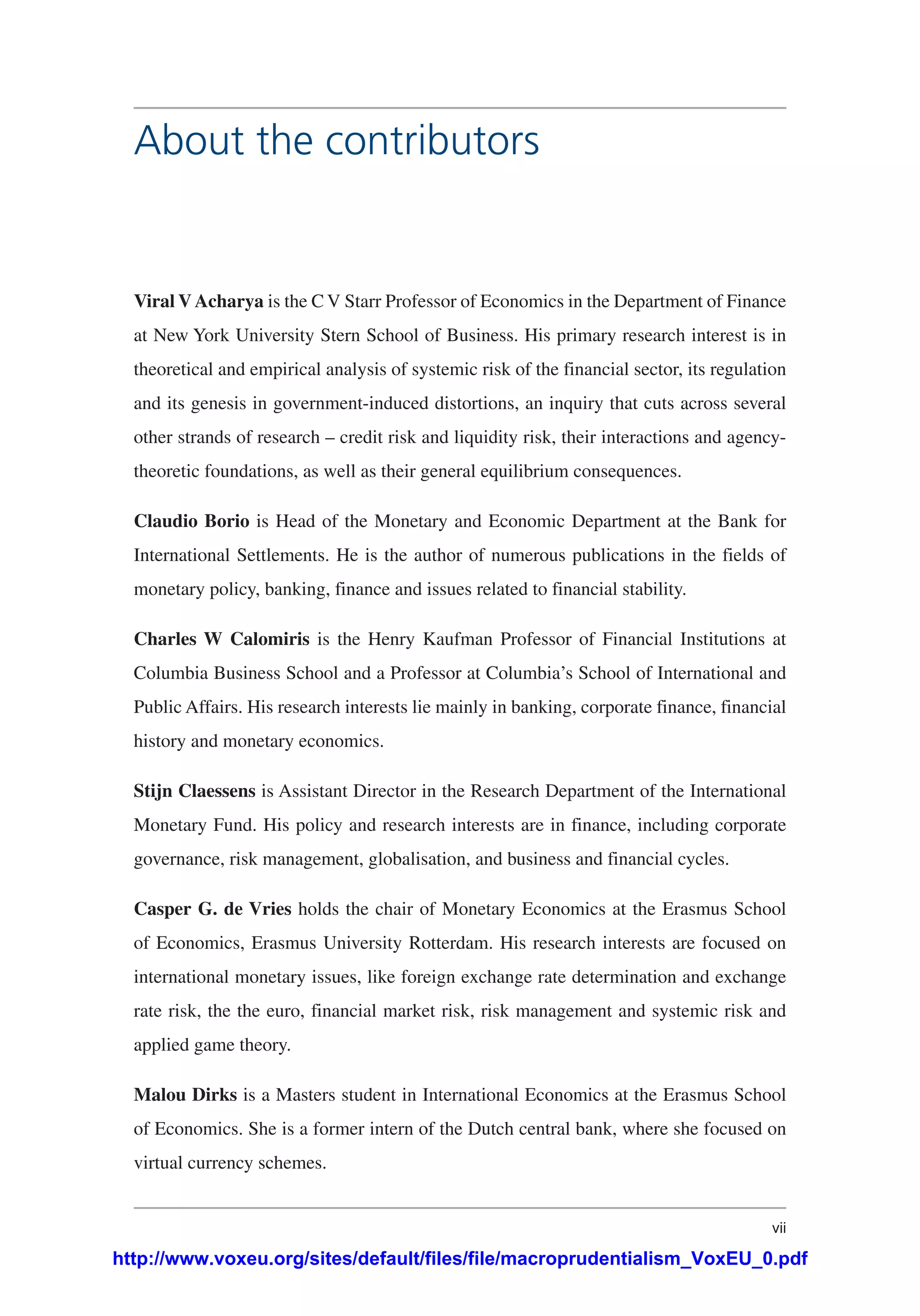 vii
Viral V Acharya is the C V Starr Professor of Economics in the Department of Finance
at New York University Stern School of Business. His primary research interest is in
theoretical and empirical analysis of systemic risk of the financial sector, its regulation
and its genesis in government-induced distortions, an inquiry that cuts across several
other strands of research – credit risk and liquidity risk, their interactions and agency-
theoretic foundations, as well as their general equilibrium consequences.
Claudio Borio is Head of the Monetary and Economic Department at the Bank for
International Settlements. He is the author of numerous publications in the fields of
monetary policy, banking, finance and issues related to financial stability.
Charles W Calomiris is the Henry Kaufman Professor of Financial Institutions at
Columbia Business School and a Professor at Columbia’s School of International and
Public Affairs. His research interests lie mainly in banking, corporate finance, financial
history and monetary economics.
Stijn Claessens is Assistant Director in the Research Department of the International
Monetary Fund. His policy and research interests are in finance, including corporate
governance, risk management, globalisation, and business and financial cycles.
Casper G. de Vries holds the chair of Monetary Economics at the Erasmus School
of Economics, Erasmus University Rotterdam. His research interests are focused on
international monetary issues, like foreign exchange rate determination and exchange
rate risk, the the euro, financial market risk, risk management and systemic risk and
applied game theory.
Malou Dirks is a Masters student in International Economics at the Erasmus School
of Economics. She is a former intern of the Dutch central bank, where she focused on
virtual currency schemes.
About the contributors
http://www.voxeu.org/sites/default/files/file/macroprudentialism_VoxEU_0.pdf
 