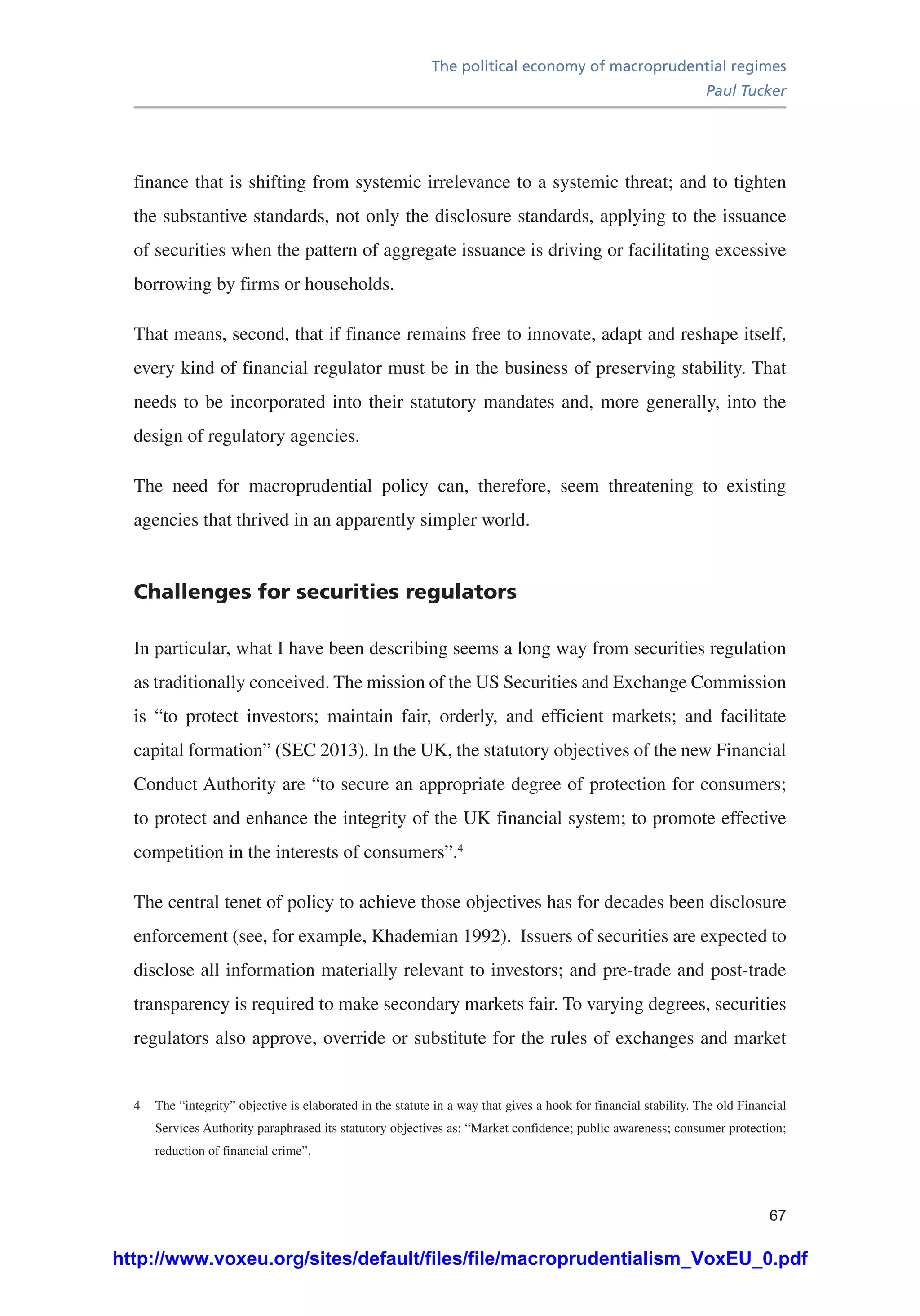 The political economy of macroprudential regimes
Paul Tucker
67
finance that is shifting from systemic irrelevance to a systemic threat; and to tighten
the substantive standards, not only the disclosure standards, applying to the issuance
of securities when the pattern of aggregate issuance is driving or facilitating excessive
borrowing by firms or households.
That means, second, that if finance remains free to innovate, adapt and reshape itself,
every kind of financial regulator must be in the business of preserving stability. That
needs to be incorporated into their statutory mandates and, more generally, into the
design of regulatory agencies.
The need for macroprudential policy can, therefore, seem threatening to existing
agencies that thrived in an apparently simpler world.
Challenges for securities regulators
In particular, what I have been describing seems a long way from securities regulation
as traditionally conceived. The mission of the US Securities and Exchange Commission
is “to protect investors; maintain fair, orderly, and efficient markets; and facilitate
capital formation” (SEC 2013). In the UK, the statutory objectives of the new Financial
Conduct Authority are “to secure an appropriate degree of protection for consumers;
to protect and enhance the integrity of the UK financial system; to promote effective
competition in the interests of consumers”.4
The central tenet of policy to achieve those objectives has for decades been disclosure
enforcement (see, for example, Khademian 1992). Issuers of securities are expected to
disclose all information materially relevant to investors; and pre-trade and post-trade
transparency is required to make secondary markets fair. To varying degrees, securities
regulators also approve, override or substitute for the rules of exchanges and market
4	 The “integrity” objective is elaborated in the statute in a way that gives a hook for financial stability. The old Financial
Services Authority paraphrased its statutory objectives as: “Market confidence; public awareness; consumer protection;
reduction of financial crime”.
http://www.voxeu.org/sites/default/files/file/macroprudentialism_VoxEU_0.pdf
 