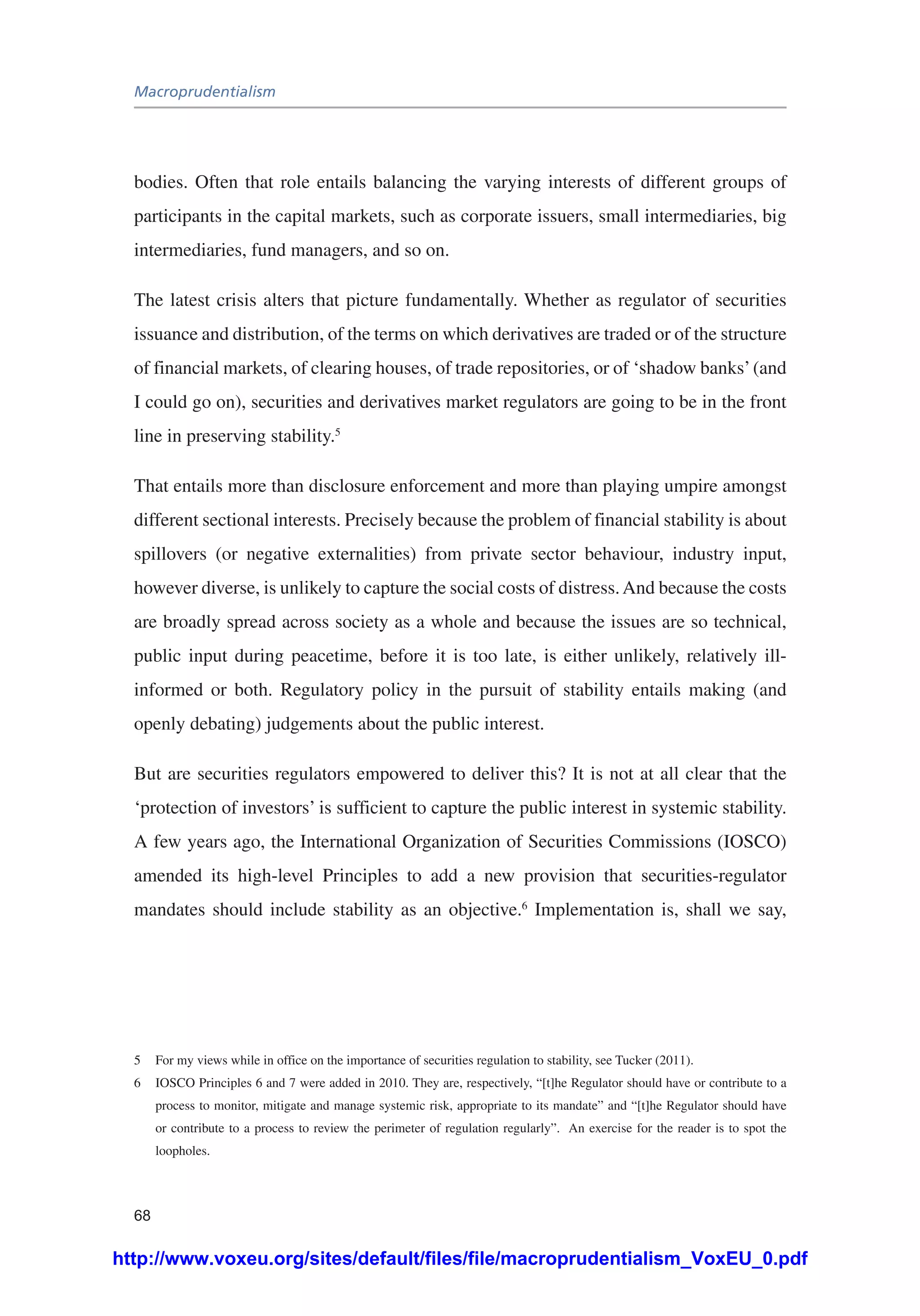 Macroprudentialism
68
bodies. Often that role entails balancing the varying interests of different groups of
participants in the capital markets, such as corporate issuers, small intermediaries, big
intermediaries, fund managers, and so on.
The latest crisis alters that picture fundamentally. Whether as regulator of securities
issuance and distribution, of the terms on which derivatives are traded or of the structure
of financial markets, of clearing houses, of trade repositories, or of ‘shadow banks’(and
I could go on), securities and derivatives market regulators are going to be in the front
line in preserving stability.5
That entails more than disclosure enforcement and more than playing umpire amongst
different sectional interests. Precisely because the problem of financial stability is about
spillovers (or negative externalities) from private sector behaviour, industry input,
however diverse, is unlikely to capture the social costs of distress.And because the costs
are broadly spread across society as a whole and because the issues are so technical,
public input during peacetime, before it is too late, is either unlikely, relatively ill-
informed or both. Regulatory policy in the pursuit of stability entails making (and
openly debating) judgements about the public interest.
But are securities regulators empowered to deliver this? It is not at all clear that the
‘protection of investors’ is sufficient to capture the public interest in systemic stability.
A few years ago, the International Organization of Securities Commissions (IOSCO)
amended its high-level Principles to add a new provision that securities-regulator
mandates should include stability as an objective.6
Implementation is, shall we say,
5	 For my views while in office on the importance of securities regulation to stability, see Tucker (2011).
6	 IOSCO Principles 6 and 7 were added in 2010. They are, respectively, “[t]he Regulator should have or contribute to a
process to monitor, mitigate and manage systemic risk, appropriate to its mandate” and “[t]he Regulator should have
or contribute to a process to review the perimeter of regulation regularly”. An exercise for the reader is to spot the
loopholes.
http://www.voxeu.org/sites/default/files/file/macroprudentialism_VoxEU_0.pdf
 
