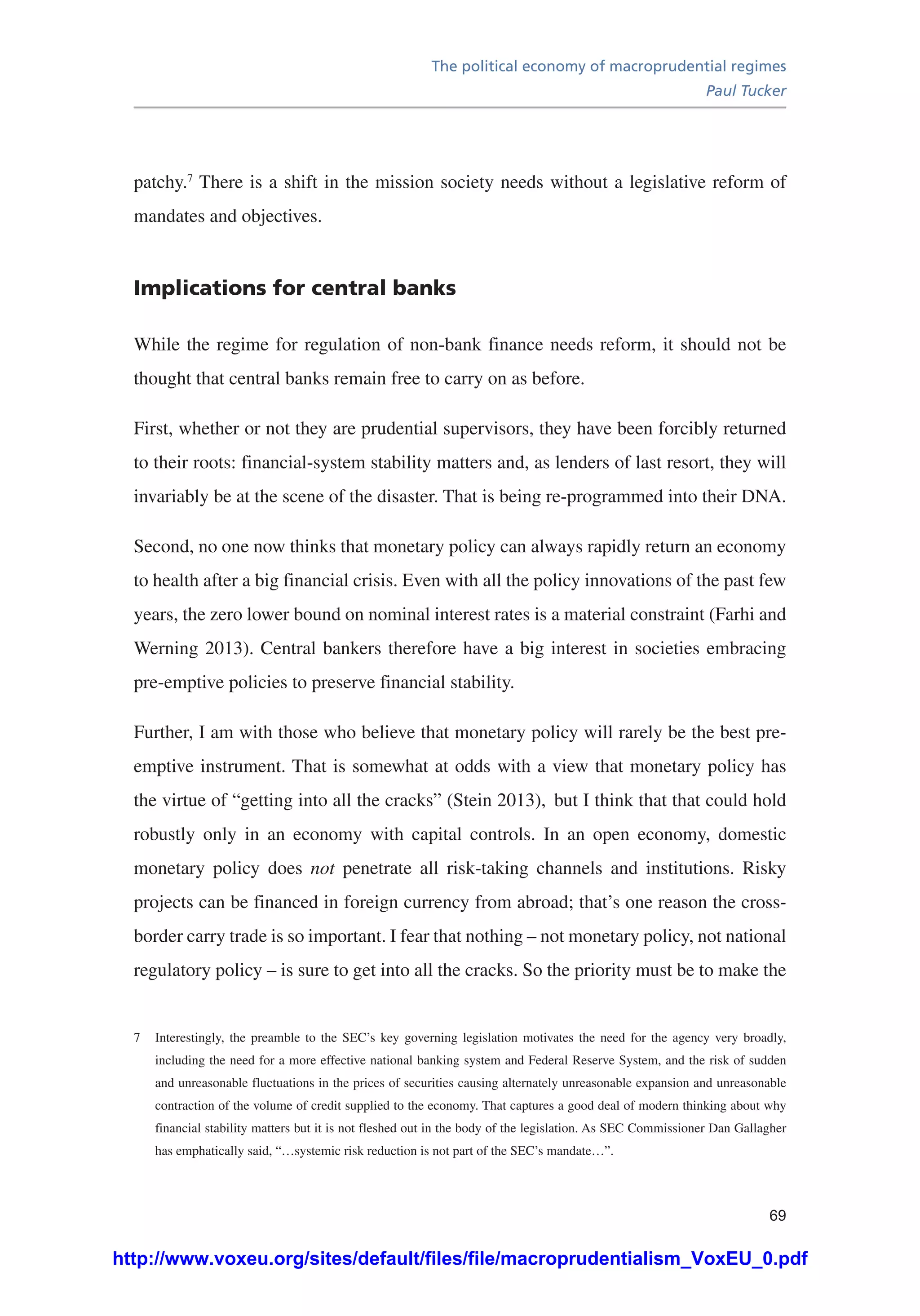 The political economy of macroprudential regimes
Paul Tucker
69
patchy.7
There is a shift in the mission society needs without a legislative reform of
mandates and objectives.
Implications for central banks
While the regime for regulation of non-bank finance needs reform, it should not be
thought that central banks remain free to carry on as before.
First, whether or not they are prudential supervisors, they have been forcibly returned
to their roots: financial-system stability matters and, as lenders of last resort, they will
invariably be at the scene of the disaster. That is being re-programmed into their DNA.
Second, no one now thinks that monetary policy can always rapidly return an economy
to health after a big financial crisis. Even with all the policy innovations of the past few
years, the zero lower bound on nominal interest rates is a material constraint (Farhi and
Werning 2013). Central bankers therefore have a big interest in societies embracing
pre-emptive policies to preserve financial stability.
Further, I am with those who believe that monetary policy will rarely be the best pre-
emptive instrument. That is somewhat at odds with a view that monetary policy has
the virtue of “getting into all the cracks” (Stein 2013), but I think that that could hold
robustly only in an economy with capital controls. In an open economy, domestic
monetary policy does not penetrate all risk-taking channels and institutions. Risky
projects can be financed in foreign currency from abroad; that’s one reason the cross-
border carry trade is so important. I fear that nothing – not monetary policy, not national
regulatory policy – is sure to get into all the cracks. So the priority must be to make the
7	 Interestingly, the preamble to the SEC’s key governing legislation motivates the need for the agency very broadly,
including the need for a more effective national banking system and Federal Reserve System, and the risk of sudden
and unreasonable fluctuations in the prices of securities causing alternately unreasonable expansion and unreasonable
contraction of the volume of credit supplied to the economy. That captures a good deal of modern thinking about why
financial stability matters but it is not fleshed out in the body of the legislation. As SEC Commissioner Dan Gallagher
has emphatically said, “…systemic risk reduction is not part of the SEC’s mandate…”.
http://www.voxeu.org/sites/default/files/file/macroprudentialism_VoxEU_0.pdf
 