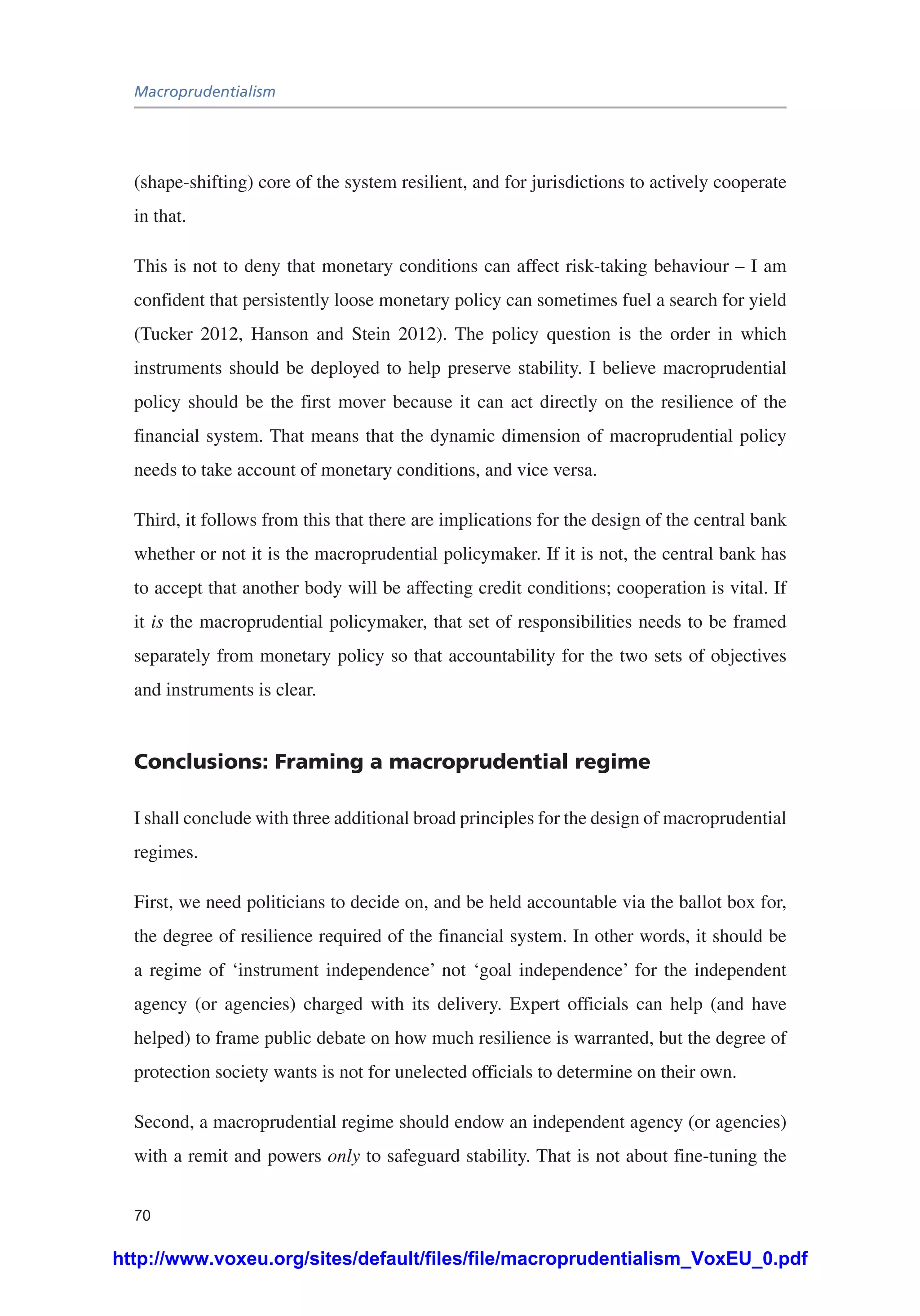 Macroprudentialism
70
(shape-shifting) core of the system resilient, and for jurisdictions to actively cooperate
in that.
This is not to deny that monetary conditions can affect risk-taking behaviour – I am
confident that persistently loose monetary policy can sometimes fuel a search for yield
(Tucker 2012, Hanson and Stein 2012). The policy question is the order in which
instruments should be deployed to help preserve stability. I believe macroprudential
policy should be the first mover because it can act directly on the resilience of the
financial system. That means that the dynamic dimension of macroprudential policy
needs to take account of monetary conditions, and vice versa.
Third, it follows from this that there are implications for the design of the central bank
whether or not it is the macroprudential policymaker. If it is not, the central bank has
to accept that another body will be affecting credit conditions; cooperation is vital. If
it is the macroprudential policymaker, that set of responsibilities needs to be framed
separately from monetary policy so that accountability for the two sets of objectives
and instruments is clear.
Conclusions: Framing a macroprudential regime
I shall conclude with three additional broad principles for the design of macroprudential
regimes.
First, we need politicians to decide on, and be held accountable via the ballot box for,
the degree of resilience required of the financial system. In other words, it should be
a regime of ‘instrument independence’ not ‘goal independence’ for the independent
agency (or agencies) charged with its delivery. Expert officials can help (and have
helped) to frame public debate on how much resilience is warranted, but the degree of
protection society wants is not for unelected officials to determine on their own.
Second, a macroprudential regime should endow an independent agency (or agencies)
with a remit and powers only to safeguard stability. That is not about fine-tuning the
http://www.voxeu.org/sites/default/files/file/macroprudentialism_VoxEU_0.pdf
 