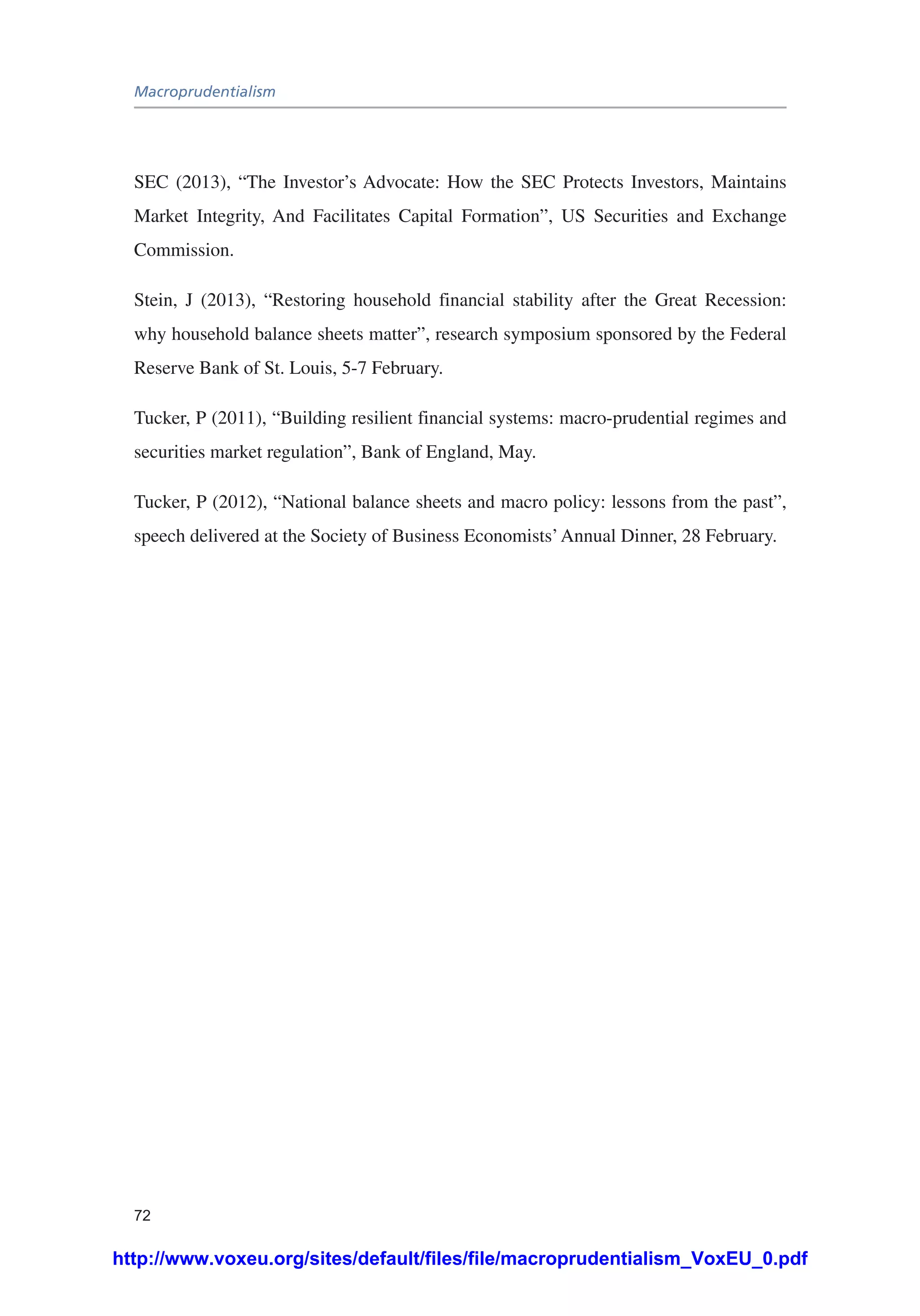 Macroprudentialism
72
SEC (2013), “The Investor’s Advocate: How the SEC Protects Investors, Maintains
Market Integrity, And Facilitates Capital Formation”, US Securities and Exchange
Commission.
Stein, J (2013), “Restoring household financial stability after the Great Recession:
why household balance sheets matter”, research symposium sponsored by the Federal
Reserve Bank of St. Louis, 5-7 February.
Tucker, P (2011), “Building resilient financial systems: macro-prudential regimes and
securities market regulation”, Bank of England, May.
Tucker, P (2012), “National balance sheets and macro policy: lessons from the past”,
speech delivered at the Society of Business Economists’Annual Dinner, 28 February.
http://www.voxeu.org/sites/default/files/file/macroprudentialism_VoxEU_0.pdf
 