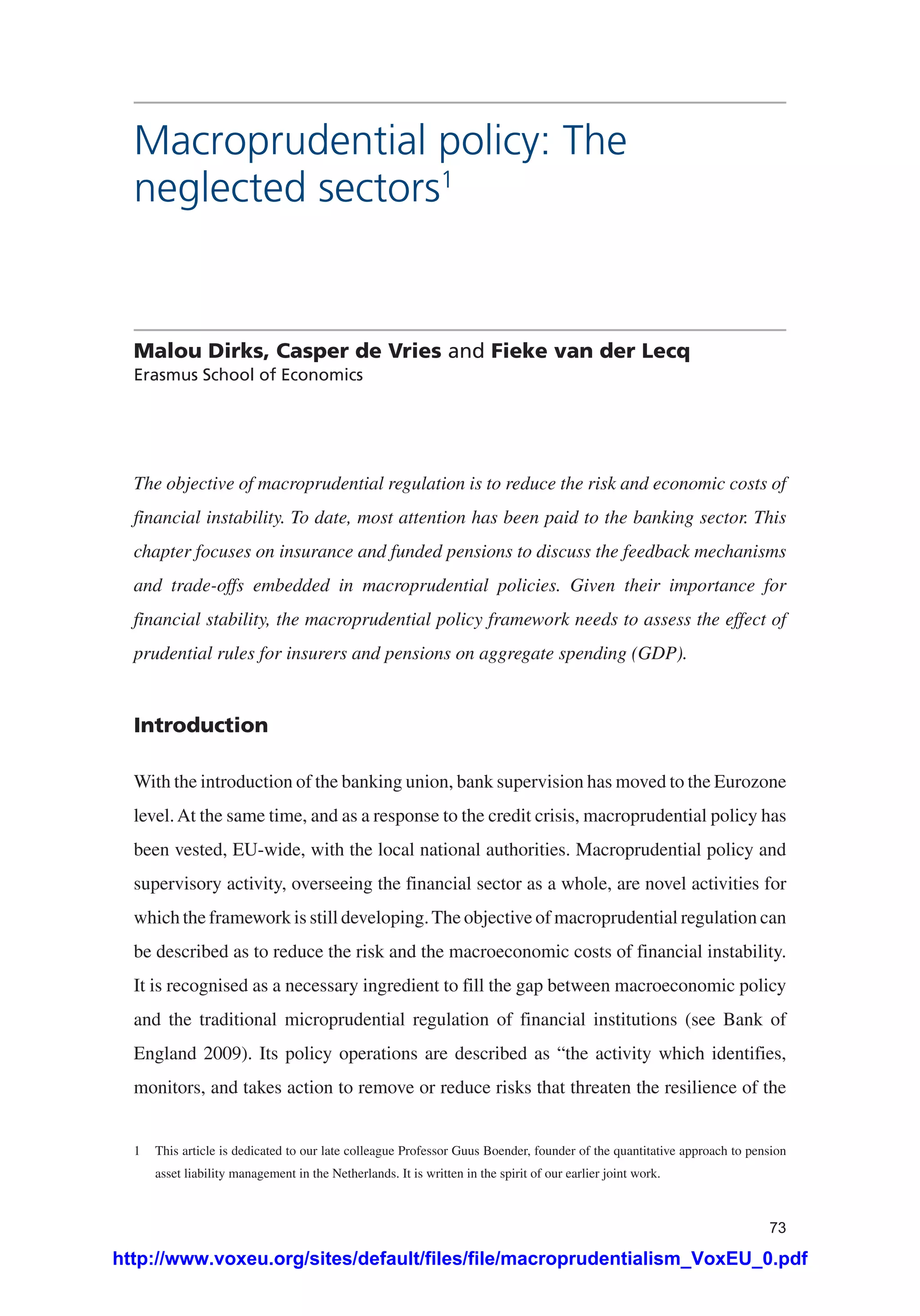 73
Macroprudential policy: The
neglected sectors1
Malou Dirks, Casper de Vries and Fieke van der Lecq
Erasmus School of Economics
The objective of macroprudential regulation is to reduce the risk and economic costs of
financial instability. To date, most attention has been paid to the banking sector. This
chapter focuses on insurance and funded pensions to discuss the feedback mechanisms
and trade-offs embedded in macroprudential policies. Given their importance for
financial stability, the macroprudential policy framework needs to assess the effect of
prudential rules for insurers and pensions on aggregate spending (GDP).
Introduction
With the introduction of the banking union, bank supervision has moved to the Eurozone
level.At the same time, and as a response to the credit crisis, macroprudential policy has
been vested, EU-wide, with the local national authorities. Macroprudential policy and
supervisory activity, overseeing the financial sector as a whole, are novel activities for
which the framework is still developing.The objective of macroprudential regulation can
be described as to reduce the risk and the macroeconomic costs of financial instability.
It is recognised as a necessary ingredient to fill the gap between macroeconomic policy
and the traditional microprudential regulation of financial institutions (see Bank of
England 2009). Its policy operations are described as “the activity which identifies,
monitors, and takes action to remove or reduce risks that threaten the resilience of the
1	 This article is dedicated to our late colleague Professor Guus Boender, founder of the quantitative approach to pension
asset liability management in the Netherlands. It is written in the spirit of our earlier joint work.
http://www.voxeu.org/sites/default/files/file/macroprudentialism_VoxEU_0.pdf
 