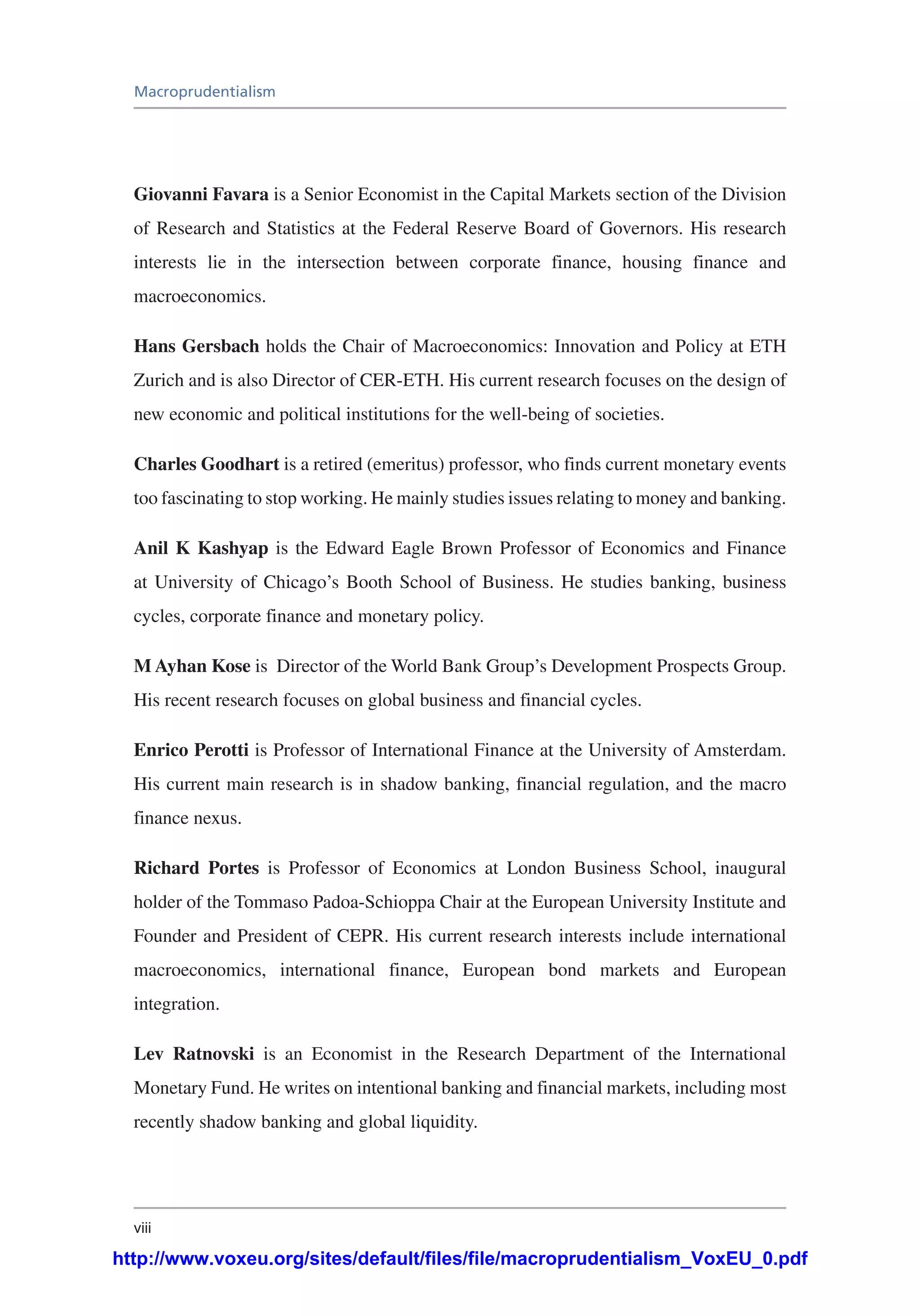 viii
Macroprudentialism
Giovanni Favara is a Senior Economist in the Capital Markets section of the Division
of Research and Statistics at the Federal Reserve Board of Governors. His research
interests lie in the intersection between corporate finance, housing finance and
macroeconomics.
Hans Gersbach holds the Chair of Macroeconomics: Innovation and Policy at ETH
Zurich and is also Director of CER-ETH. His current research focuses on the design of
new economic and political institutions for the well-being of societies.
Charles Goodhart is a retired (emeritus) professor, who finds current monetary events
too fascinating to stop working. He mainly studies issues relating to money and banking.
Anil K Kashyap is the Edward Eagle Brown Professor of Economics and Finance
at University of Chicago’s Booth School of Business. He studies banking, business
cycles, corporate finance and monetary policy.
M Ayhan Kose is Director of the World Bank Group’s Development Prospects Group.
His recent research focuses on global business and financial cycles.
Enrico Perotti is Professor of International Finance at the University of Amsterdam.
His current main research is in shadow banking, financial regulation, and the macro
finance nexus.
Richard Portes is Professor of Economics at London Business School, inaugural
holder of the Tommaso Padoa-Schioppa Chair at the European University Institute and
Founder and President of CEPR. His current research interests include international
macroeconomics, international finance, European bond markets and European
integration.
Lev Ratnovski is an Economist in the Research Department of the International
Monetary Fund. He writes on intentional banking and financial markets, including most
recently shadow banking and global liquidity.
http://www.voxeu.org/sites/default/files/file/macroprudentialism_VoxEU_0.pdf
 