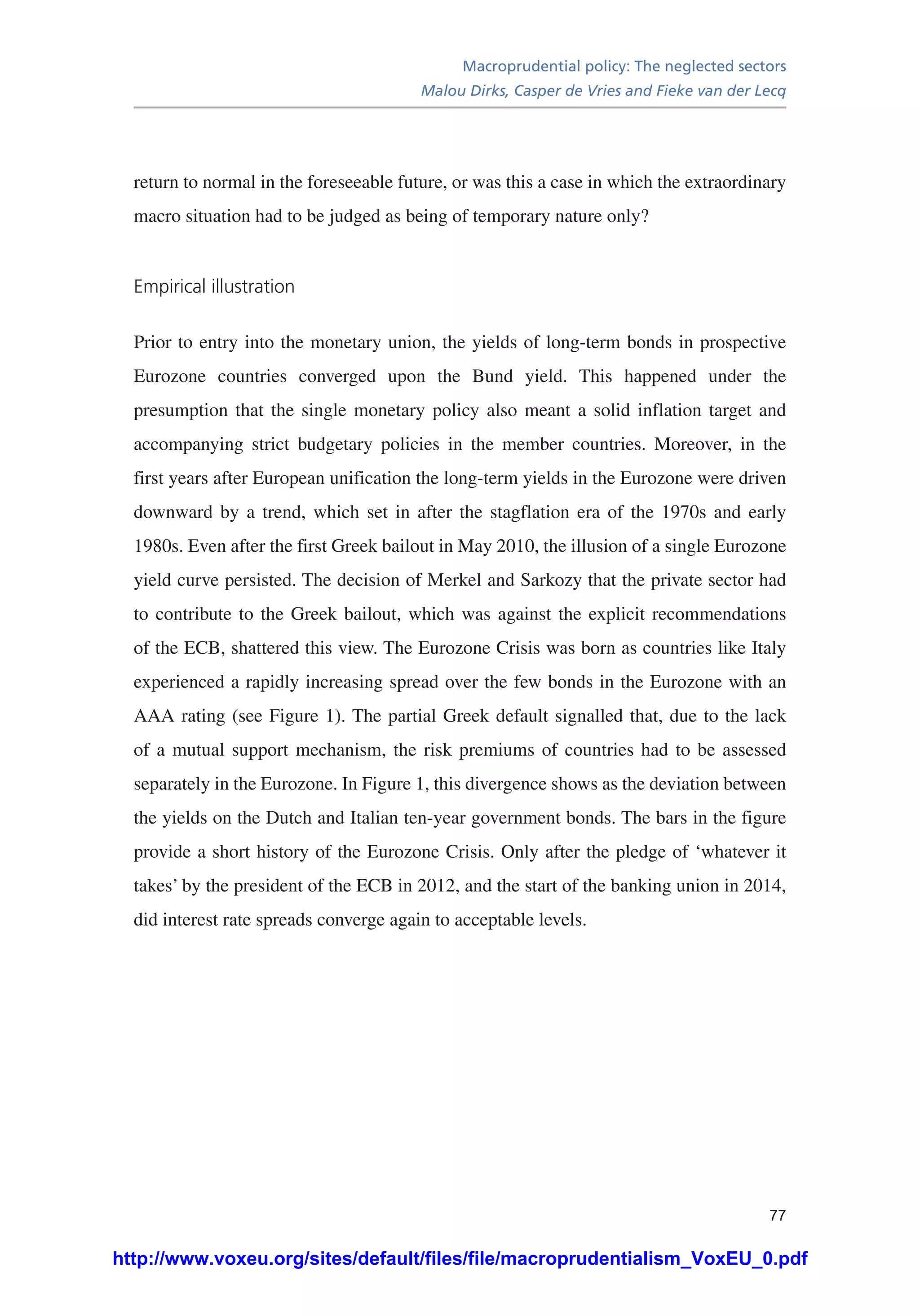 Macroprudential policy: The neglected sectors
Malou Dirks, Casper de Vries and Fieke van der Lecq
77
return to normal in the foreseeable future, or was this a case in which the extraordinary
macro situation had to be judged as being of temporary nature only?
Empirical illustration
Prior to entry into the monetary union, the yields of long-term bonds in prospective
Eurozone countries converged upon the Bund yield. This happened under the
presumption that the single monetary policy also meant a solid inflation target and
accompanying strict budgetary policies in the member countries. Moreover, in the
first years after European unification the long-term yields in the Eurozone were driven
downward by a trend, which set in after the stagflation era of the 1970s and early
1980s. Even after the first Greek bailout in May 2010, the illusion of a single Eurozone
yield curve persisted. The decision of Merkel and Sarkozy that the private sector had
to contribute to the Greek bailout, which was against the explicit recommendations
of the ECB, shattered this view. The Eurozone Crisis was born as countries like Italy
experienced a rapidly increasing spread over the few bonds in the Eurozone with an
AAA rating (see Figure 1). The partial Greek default signalled that, due to the lack
of a mutual support mechanism, the risk premiums of countries had to be assessed
separately in the Eurozone. In Figure 1, this divergence shows as the deviation between
the yields on the Dutch and Italian ten-year government bonds. The bars in the figure
provide a short history of the Eurozone Crisis. Only after the pledge of ‘whatever it
takes’ by the president of the ECB in 2012, and the start of the banking union in 2014,
did interest rate spreads converge again to acceptable levels.
http://www.voxeu.org/sites/default/files/file/macroprudentialism_VoxEU_0.pdf
 