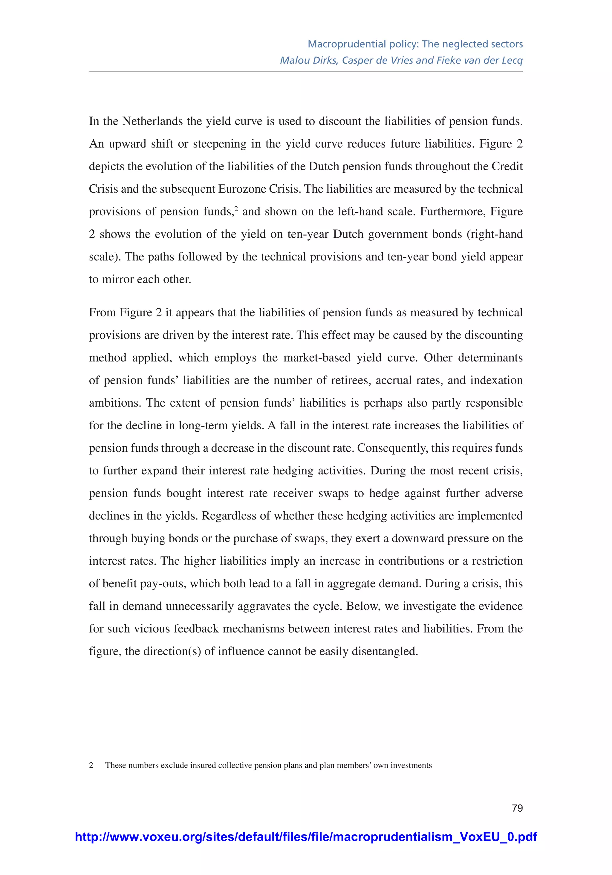 Macroprudential policy: The neglected sectors
Malou Dirks, Casper de Vries and Fieke van der Lecq
79
In the Netherlands the yield curve is used to discount the liabilities of pension funds.
An upward shift or steepening in the yield curve reduces future liabilities. Figure 2
depicts the evolution of the liabilities of the Dutch pension funds throughout the Credit
Crisis and the subsequent Eurozone Crisis. The liabilities are measured by the technical
provisions of pension funds,2
and shown on the left-hand scale. Furthermore, Figure
2 shows the evolution of the yield on ten-year Dutch government bonds (right-hand
scale). The paths followed by the technical provisions and ten-year bond yield appear
to mirror each other.
From Figure 2 it appears that the liabilities of pension funds as measured by technical
provisions are driven by the interest rate. This effect may be caused by the discounting
method applied, which employs the market-based yield curve. Other determinants
of pension funds’ liabilities are the number of retirees, accrual rates, and indexation
ambitions. The extent of pension funds’ liabilities is perhaps also partly responsible
for the decline in long-term yields. A fall in the interest rate increases the liabilities of
pension funds through a decrease in the discount rate. Consequently, this requires funds
to further expand their interest rate hedging activities. During the most recent crisis,
pension funds bought interest rate receiver swaps to hedge against further adverse
declines in the yields. Regardless of whether these hedging activities are implemented
through buying bonds or the purchase of swaps, they exert a downward pressure on the
interest rates. The higher liabilities imply an increase in contributions or a restriction
of benefit pay-outs, which both lead to a fall in aggregate demand. During a crisis, this
fall in demand unnecessarily aggravates the cycle. Below, we investigate the evidence
for such vicious feedback mechanisms between interest rates and liabilities. From the
figure, the direction(s) of influence cannot be easily disentangled.
2	 These numbers exclude insured collective pension plans and plan members’ own investments
http://www.voxeu.org/sites/default/files/file/macroprudentialism_VoxEU_0.pdf
 