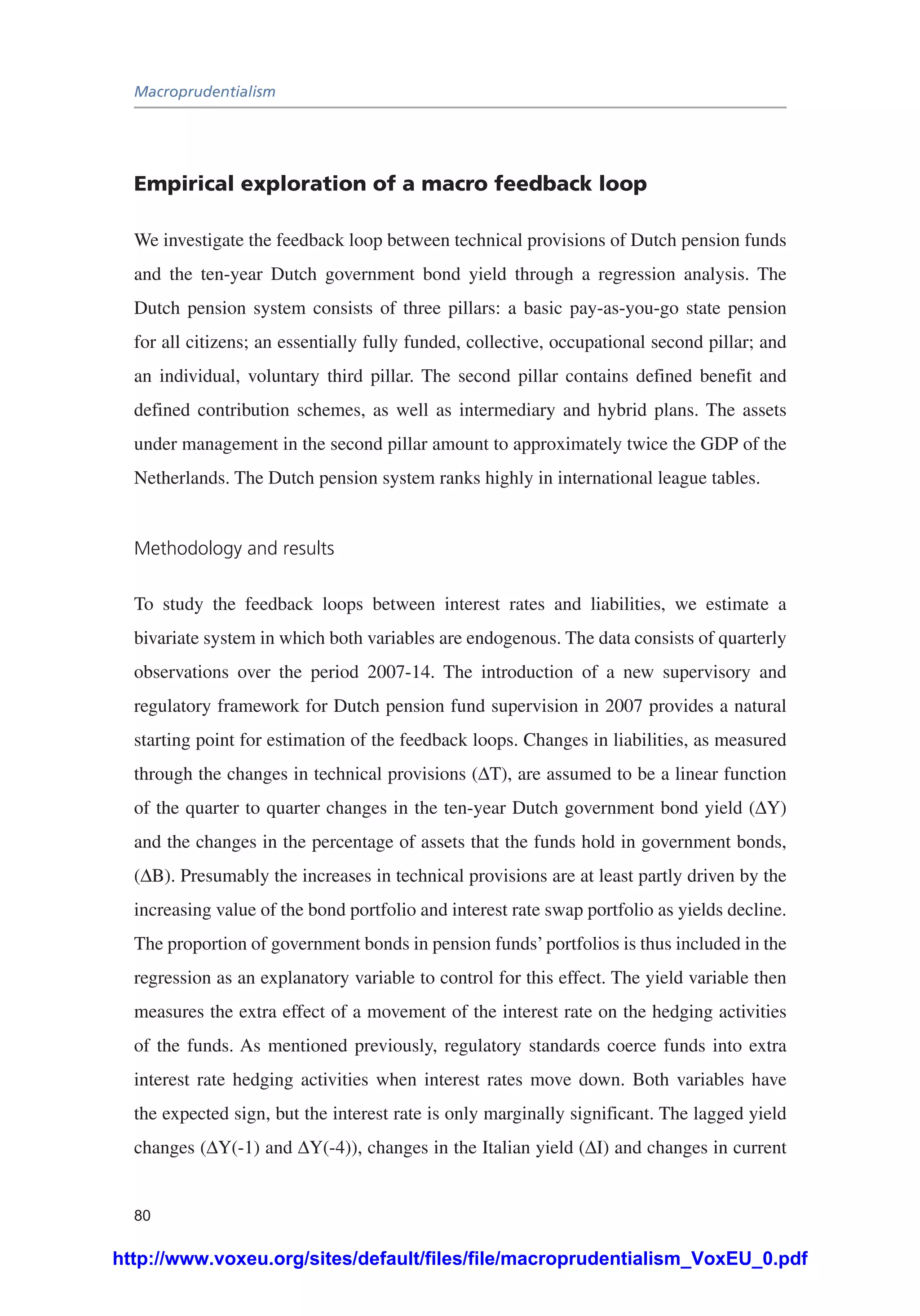 Macroprudentialism
80
Empirical exploration of a macro feedback loop
We investigate the feedback loop between technical provisions of Dutch pension funds
and the ten-year Dutch government bond yield through a regression analysis. The
Dutch pension system consists of three pillars: a basic pay-as-you-go state pension
for all citizens; an essentially fully funded, collective, occupational second pillar; and
an individual, voluntary third pillar. The second pillar contains defined benefit and
defined contribution schemes, as well as intermediary and hybrid plans. The assets
under management in the second pillar amount to approximately twice the GDP of the
Netherlands. The Dutch pension system ranks highly in international league tables.
Methodology and results
To study the feedback loops between interest rates and liabilities, we estimate a
bivariate system in which both variables are endogenous. The data consists of quarterly
observations over the period 2007-14. The introduction of a new supervisory and
regulatory framework for Dutch pension fund supervision in 2007 provides a natural
starting point for estimation of the feedback loops. Changes in liabilities, as measured
through the changes in technical provisions (ΔT), are assumed to be a linear function
of the quarter to quarter changes in the ten-year Dutch government bond yield (ΔY)
and the changes in the percentage of assets that the funds hold in government bonds,
(ΔB). Presumably the increases in technical provisions are at least partly driven by the
increasing value of the bond portfolio and interest rate swap portfolio as yields decline.
The proportion of government bonds in pension funds’portfolios is thus included in the
regression as an explanatory variable to control for this effect. The yield variable then
measures the extra effect of a movement of the interest rate on the hedging activities
of the funds. As mentioned previously, regulatory standards coerce funds into extra
interest rate hedging activities when interest rates move down. Both variables have
the expected sign, but the interest rate is only marginally significant. The lagged yield
changes (ΔY(-1) and ΔY(-4)), changes in the Italian yield (ΔI) and changes in current
http://www.voxeu.org/sites/default/files/file/macroprudentialism_VoxEU_0.pdf
 
