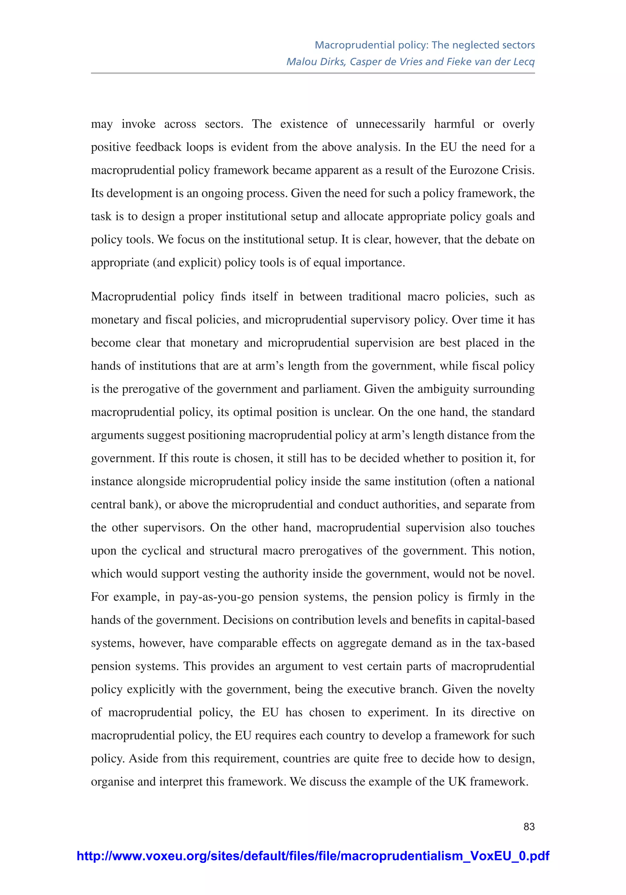 Macroprudential policy: The neglected sectors
Malou Dirks, Casper de Vries and Fieke van der Lecq
83
may invoke across sectors. The existence of unnecessarily harmful or overly
positive feedback loops is evident from the above analysis. In the EU the need for a
macroprudential policy framework became apparent as a result of the Eurozone Crisis.
Its development is an ongoing process. Given the need for such a policy framework, the
task is to design a proper institutional setup and allocate appropriate policy goals and
policy tools. We focus on the institutional setup. It is clear, however, that the debate on
appropriate (and explicit) policy tools is of equal importance.
Macroprudential policy finds itself in between traditional macro policies, such as
monetary and fiscal policies, and microprudential supervisory policy. Over time it has
become clear that monetary and microprudential supervision are best placed in the
hands of institutions that are at arm’s length from the government, while fiscal policy
is the prerogative of the government and parliament. Given the ambiguity surrounding
macroprudential policy, its optimal position is unclear. On the one hand, the standard
arguments suggest positioning macroprudential policy at arm’s length distance from the
government. If this route is chosen, it still has to be decided whether to position it, for
instance alongside microprudential policy inside the same institution (often a national
central bank), or above the microprudential and conduct authorities, and separate from
the other supervisors. On the other hand, macroprudential supervision also touches
upon the cyclical and structural macro prerogatives of the government. This notion,
which would support vesting the authority inside the government, would not be novel.
For example, in pay-as-you-go pension systems, the pension policy is firmly in the
hands of the government. Decisions on contribution levels and benefits in capital-based
systems, however, have comparable effects on aggregate demand as in the tax-based
pension systems. This provides an argument to vest certain parts of macroprudential
policy explicitly with the government, being the executive branch. Given the novelty
of macroprudential policy, the EU has chosen to experiment. In its directive on
macroprudential policy, the EU requires each country to develop a framework for such
policy. Aside from this requirement, countries are quite free to decide how to design,
organise and interpret this framework. We discuss the example of the UK framework.
http://www.voxeu.org/sites/default/files/file/macroprudentialism_VoxEU_0.pdf
 