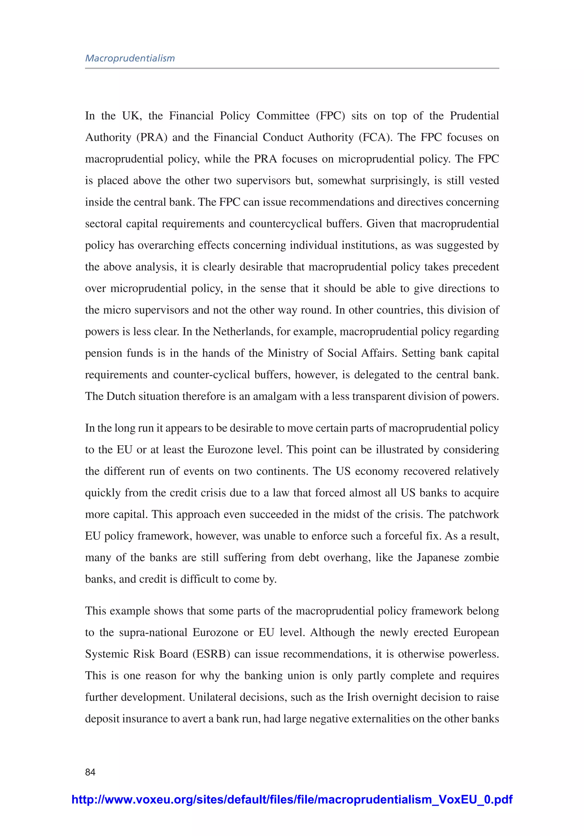 Macroprudentialism
84
In the UK, the Financial Policy Committee (FPC) sits on top of the Prudential
Authority (PRA) and the Financial Conduct Authority (FCA). The FPC focuses on
macroprudential policy, while the PRA focuses on microprudential policy. The FPC
is placed above the other two supervisors but, somewhat surprisingly, is still vested
inside the central bank. The FPC can issue recommendations and directives concerning
sectoral capital requirements and countercyclical buffers. Given that macroprudential
policy has overarching effects concerning individual institutions, as was suggested by
the above analysis, it is clearly desirable that macroprudential policy takes precedent
over microprudential policy, in the sense that it should be able to give directions to
the micro supervisors and not the other way round. In other countries, this division of
powers is less clear. In the Netherlands, for example, macroprudential policy regarding
pension funds is in the hands of the Ministry of Social Affairs. Setting bank capital
requirements and counter-cyclical buffers, however, is delegated to the central bank.
The Dutch situation therefore is an amalgam with a less transparent division of powers.
In the long run it appears to be desirable to move certain parts of macroprudential policy
to the EU or at least the Eurozone level. This point can be illustrated by considering
the different run of events on two continents. The US economy recovered relatively
quickly from the credit crisis due to a law that forced almost all US banks to acquire
more capital. This approach even succeeded in the midst of the crisis. The patchwork
EU policy framework, however, was unable to enforce such a forceful fix. As a result,
many of the banks are still suffering from debt overhang, like the Japanese zombie
banks, and credit is difficult to come by.
This example shows that some parts of the macroprudential policy framework belong
to the supra-national Eurozone or EU level. Although the newly erected European
Systemic Risk Board (ESRB) can issue recommendations, it is otherwise powerless.
This is one reason for why the banking union is only partly complete and requires
further development. Unilateral decisions, such as the Irish overnight decision to raise
deposit insurance to avert a bank run, had large negative externalities on the other banks
http://www.voxeu.org/sites/default/files/file/macroprudentialism_VoxEU_0.pdf
 
