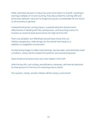 While wall street priced in a robust recovery from March to Aug 09’, resulting in
earnings multiples of 16 and counting, they discounted the coming CRE and
prime loan defaults—and are no longer pricing any considerable risk into stocks
or US economy in general.

Underestimating the coming impact, overestimating the Governments
effectiveness in dealing with the coming issues, and assuming a return to
business as usual has lead equity prices too high and too fast.

That's one problem: but Wall Street priced these stocks from an
Inflation perspective, while all signs (in the shorter term) lead to a
deflation or stagflation environment.

As asset prices begin to reflect real earnings, top-line sales, and restricted credit
conditions, where will the market find optimism and upward pressure?

Does American business have any more rabbits in the hat?

After the lay-offs, cost cutting, and efficiency measures, will there be demand
for their products in the face of worsening macro data?

The question, simply, remains: Where will the money come from?




                                          11
 