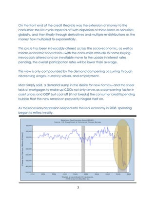 On the front end of the credit lifecycle was the extension of money to the
consumer; the life cycle tapered off with dispersion of those loans as securities
globally, and then finally through derivatives and multiple re-distributions as the
money flow multiplied to exponentially.

This cycle has been irrevocably altered across the socio-economic, as well as
macro-economic food chain—with the consumers attitude to home buying
irrevocably altered and an inevitable move to the upside in interest rates
pending, the overall participation rates will be lower than average.


This view is only compounded by the demand dampening occurring through
decreasing wages, currency values, and employment.

Most simply said, a demand slump in the desire for new homes—and the sheer
lack of mortgages to make up CDOs not only serves as a dampening factor in
asset prices and GDP but cool off (if not breaks) the consumer credit/spending
bubble that the new American prosperity hinged itself on.

As the recession/depression seeped into the real economy in 2008, spending
began to reflect reality.




                                         3
 