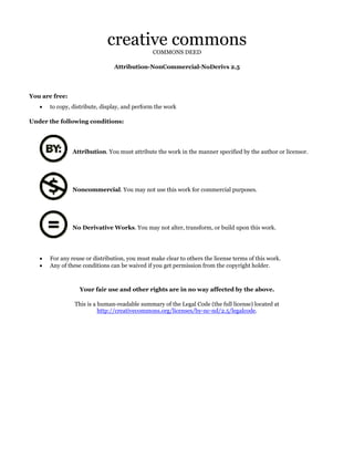 creative commons
COMMONS DEED

Attribution-NonCommercial-NoDerivs 2.5

You are free:
•

to copy, distribute, display, and perform the work

Under the following conditions:

Attribution. You must attribute the work in the manner specified by the author or licensor.

Noncommercial. You may not use this work for commercial purposes.

No Derivative Works. You may not alter, transform, or build upon this work.

•
•

For any reuse or distribution, you must make clear to others the license terms of this work.
Any of these conditions can be waived if you get permission from the copyright holder.

Your fair use and other rights are in no way affected by the above.
This is a human-readable summary of the Legal Code (the full license) located at
http://creativecommons.org/licenses/by-nc-nd/2.5/legalcode.

 