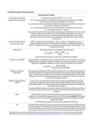 II. Basic Economic Measurements
Gross Domestic Product
Gross Domestic Product
(Expenditures Approach)

Expenditures approach: GDP = C + Ig + G + Xn
C = personal consumption expenditures (durable consumer goods, nondurable
consumer goods, consumer expenditures for services)
Ig = gross private domestic investment (all final purchases of capital by businesses, all
construction, changes in inventories)
G = government purchases (government spending on products and resources)
Xn = net exports (exports – imports)
Some types of transactions do not involve purchasing of a final good or service, so they
should not be counted in GDP. These include public transfer payments (social
security, welfare, etc), private transfer payments (monetary gifts, etc), security
transactions (stocks and bonds), and secondhand sales (they don’t reflect current
production).

Gross Domestic Product
(Income Approach)

GDP = Compensation of employees + Rents + Interest + Proprietors’ income +
Corporate profits (Corporate income taxes + dividends + undistributed corporate
profits) + indirect business taxes + depreciation (consumption of fixed capital) + net
foreign factor income

GDP growth

The GDP growth rate is calculated with the formula
GDPnew − GDPold
Growth Rate =
⋅ 100
GDPold
If the growth rate is between 2-4%, it is considered “acceptable”.

Nominal vs. Real GDP

Nominal GDP is sometimes inaccurate because if there is a lot of inflation, the actual
GDP growth isn’t as high as the figures seem to say. Therefore, we have a measure of
GDP that is adjusted for inflation: real GDP. This is calculated by the formula
Real GDP =

Nominal GDP
Price index (in hundredths)

Difference between
approaches

The expenditures approach tells us GDP by telling us how much the final user pays for
each thing, giving us the value of the final product. The income approach adds all the
wage, rent, interest, and profit incomes created in producing the product. They both
add up to the same amount because money spent on a product is received as income
by those who helped to make it.

Multiple counting/Value
added

If we were to count the prices of intermediate goods instead of final goods in the
expenditures approach, since the value of final goods already includes the value of
intermediate goods, it would be counting the same thing multiple times, making GDP
seem higher than it really is.
To avoid multiple counting, accountants calculate only the value added by each firm in
each stage of the product, instead of just how much each firm sells its product to the
next firm.

NDP

GDP includes the money spent for replacing capital goods used by the year’s
production, so it somewhat exaggerates the value of the output available. NDP makes
allowance for this money spent by subtracting depreciation (consumption of fixed
capital) from GDP.
For NDP to grow year to year, the stock of capital must increase.

NI

National Income includes all income earned by US-owned resources, whether located
at home or abroad. To calculate NI, we must subtract net foreign factor income earned
in the United States (since it isn’t US-owned resources) and the indirect business taxes
(since government isn’t an economic resource and indirect taxes aren’t a payment to

This work is licensed under a Creative Commons Attribution-NonCommercial-NoDerivs 2.5 License. For more information
regarding the license, please visit http://creativecommons.org/licenses/by-nc-nd/2.5/ or consult the last page of this guide.

 
