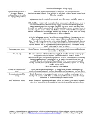 therefore restricting the money supply.
Open-market operations –
difference between
buying/selling to the public
and buying/selling to banks

If the Fed buys or sells securities to the public, the money supply will
increase/decrease less than if the Fed buys or sells them to banks. This is shown in the
following examples:
Let’s assume that the required reserve ratio is 0.2. The money multiplier is then 5.
If the Fed buys $1000 worth of securities from commercial banks, the excess reserves
will increase by $1000. Then, the money supply will increase by $1000*5=$5000.
If they buy securities from the public, the public gets more money, and when they
deposit it into banks (whether directly or indirectly), bank reserves increase. However,
since the required reserve ratio is 0.2, the bank needs to put $200 of the money in the
Federal Reserve Bank, and so excess reserves only increase by $800. Then, the money
supply will increase by $800*5=$4000.
If the Fed sells $1000 worth of securities to commercial banks, then excess reserves
will decrease by $1000, so the money supply will decrease by $1000*5=$5000.
If the Fed sells $1000 of securities to the public, then after the transaction is cleared,
the bank will have $1000 less in securities. $200 of that money can be taken from
Federal reserves, and so excess reserves only decrease by $800, causing the money
supply to decrease by $800*5=$4000.

Checking account money

Most of it comes from demand deposits, which are deposits in commercial banks that
are meant to be checkable.

M1, M2, M3

M1 is the narrowest definition of money supply. It includes currency (coins + paper
money) and checkable deposits (demand deposits in banks or thrifts).
M2 includes M1 plus near-monies (highly liquid financial assets which do not directly
function as a medium of exchange but can be readily converted into currency or
checkable deposits without risk of financial loss). Near-monies are noncheckable
savings accounts, money market deposit accounts, small time deposits, and money
market mutual funds.
M3 is M2 plus large time deposits.

Change in composition of
money

It does not necessarily impact stock of money in the economy, as it can still be
considered money (because it can be redeemed for purchasing power at a later date).

Transaction demand for
money

This is the amount of money people want to use as a medium of exchange; varies
directly with nominal GDP. It has no relationship with the rate of interest, so its qty
demanded vs. interest rate graph is a vertical line.

Asset demand for money

This is the amount of money people want to hold as a store of value; varies inversely
with rate of interest. Its qty demanded vs. interest rate graph has a negative slope.

This work is licensed under a Creative Commons Attribution-NonCommercial-NoDerivs 2.5 License. For more information
regarding the license, please visit http://creativecommons.org/licenses/by-nc-nd/2.5/ or consult the last page of this guide.

 