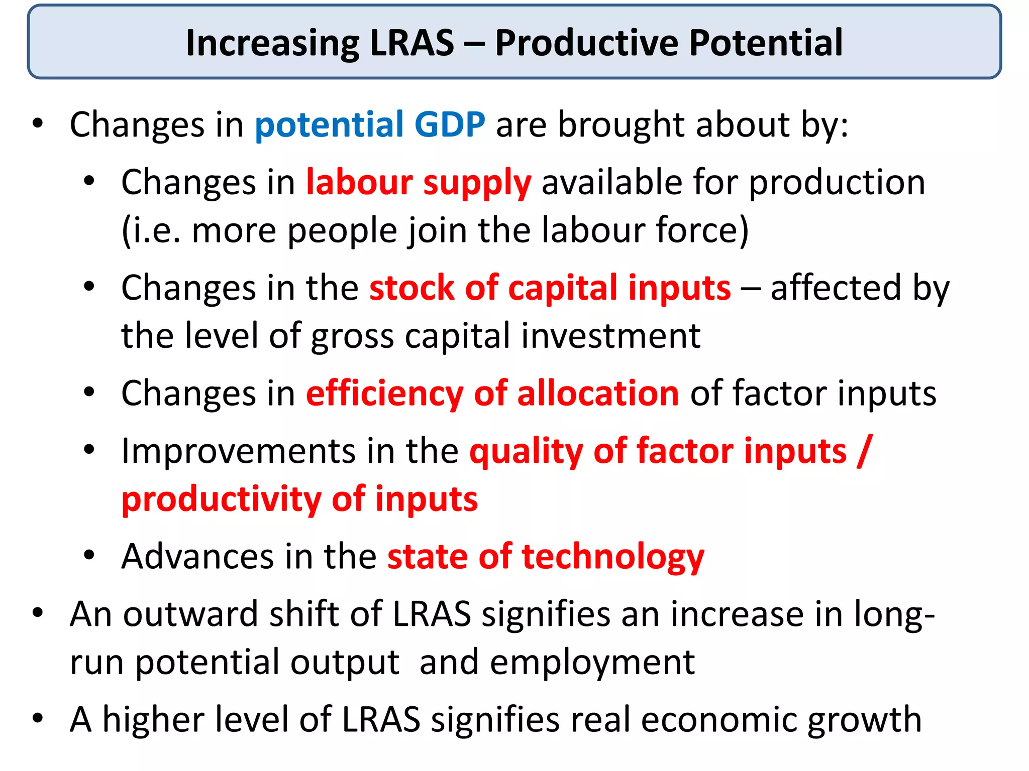 Increasing LRAS – Productive Potential
• Changes in potential GDP are brought about by:
• Changes in labour supply available for production
(i.e. more people join the labour force)
• Changes in the stock of capital inputs – affected by
the level of gross capital investment
• Changes in efficiency of allocation of factor inputs
• Improvements in the quality of factor inputs /
productivity of inputs
• Advances in the state of technology
• An outward shift of LRAS signifies an increase in longrun potential output and employment
• A higher level of LRAS signifies real economic growth

 