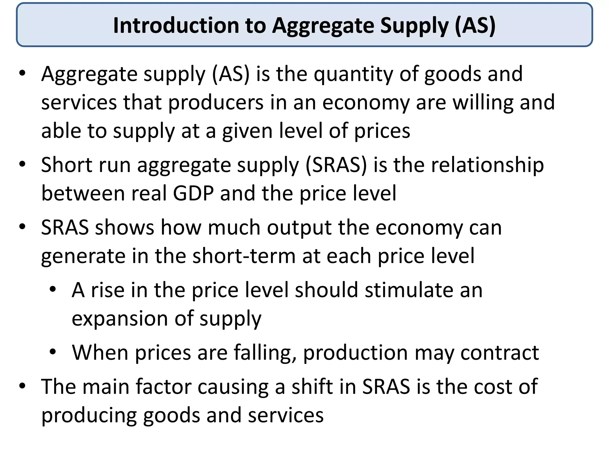 Introduction to Aggregate Supply (AS)
• Aggregate supply (AS) is the quantity of goods and
services that producers in an economy are willing and
able to supply at a given level of prices
• Short run aggregate supply (SRAS) is the relationship
between real GDP and the price level
• SRAS shows how much output the economy can
generate in the short-term at each price level
• A rise in the price level should stimulate an
expansion of supply
• When prices are falling, production may contract
• The main factor causing a shift in SRAS is the cost of
producing goods and services

 