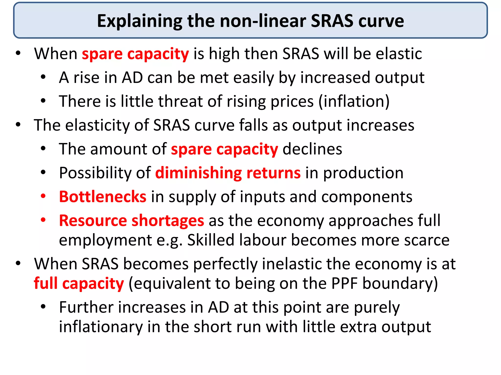 Explaining the non-linear SRAS curve
• When spare capacity is high then SRAS will be elastic
• A rise in AD can be met easily by increased output
• There is little threat of rising prices (inflation)
• The elasticity of SRAS curve falls as output increases
• The amount of spare capacity declines
• Possibility of diminishing returns in production
• Bottlenecks in supply of inputs and components
• Resource shortages as the economy approaches full
employment e.g. Skilled labour becomes more scarce
• When SRAS becomes perfectly inelastic the economy is at
full capacity (equivalent to being on the PPF boundary)
• Further increases in AD at this point are purely
inflationary in the short run with little extra output

 