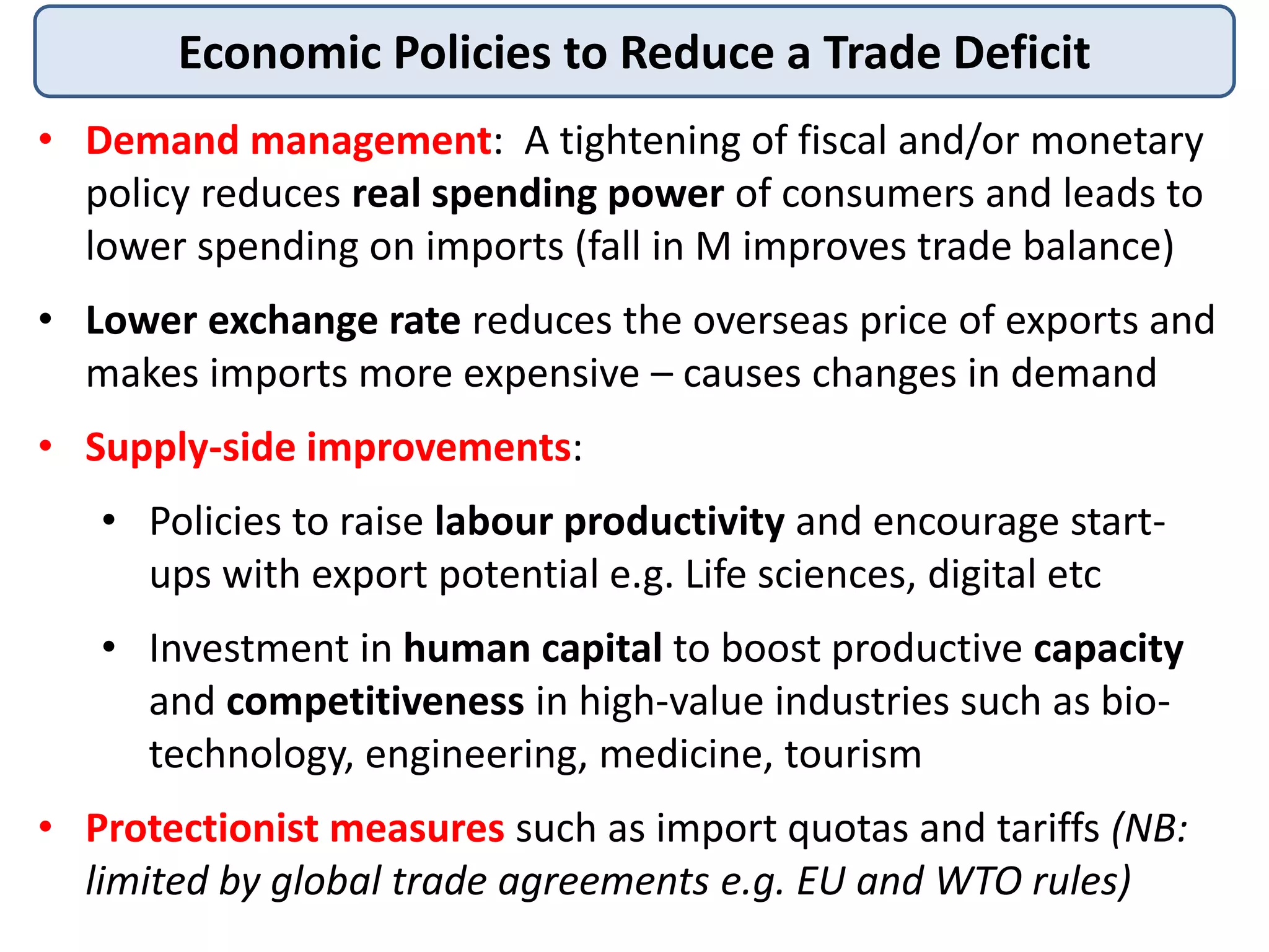 Economic Policies to Reduce a Trade Deficit
• Demand management: A tightening of fiscal and/or monetary
policy reduces real spending power of consumers and leads to
lower spending on imports (fall in M improves trade balance)
• Lower exchange rate reduces the overseas price of exports and
makes imports more expensive – causes changes in demand
• Supply-side improvements:
• Policies to raise labour productivity and encourage start-
ups with export potential e.g. Life sciences, digital etc
• Investment in human capital to boost productive capacity
and competitiveness in high-value industries such as bio-
technology, engineering, medicine, tourism
• Protectionist measures such as import quotas and tariffs (NB:
limited by global trade agreements e.g. EU and WTO rules)
 