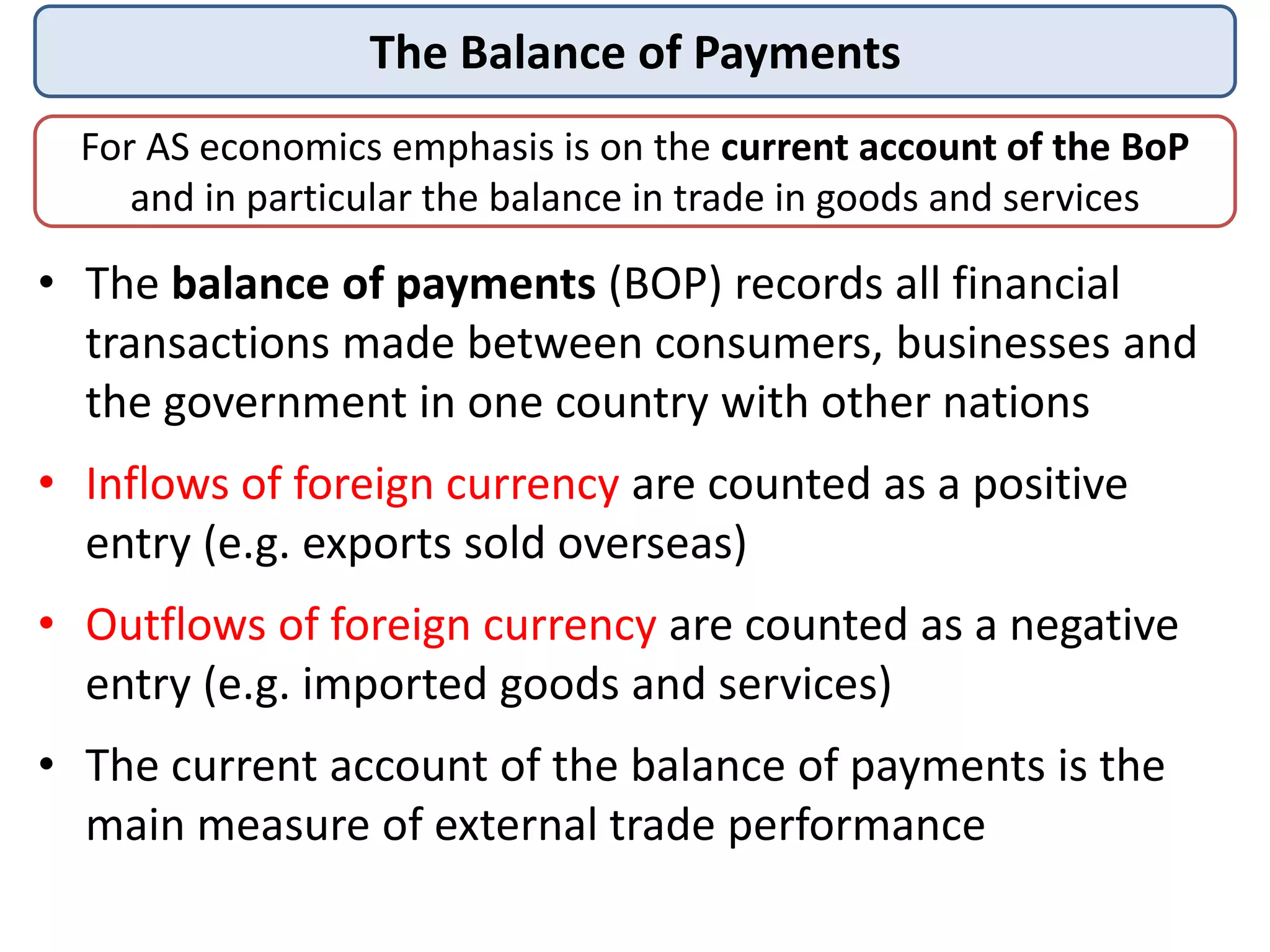 The Balance of Payments
For AS economics emphasis is on the current account of the BoP
and in particular the balance in trade in goods and services
• The balance of payments (BOP) records all financial
transactions made between consumers, businesses and
the government in one country with other nations
• Inflows of foreign currency are counted as a positive
entry (e.g. exports sold overseas)
• Outflows of foreign currency are counted as a negative
entry (e.g. imported goods and services)
• The current account of the balance of payments is the
main measure of external trade performance
 