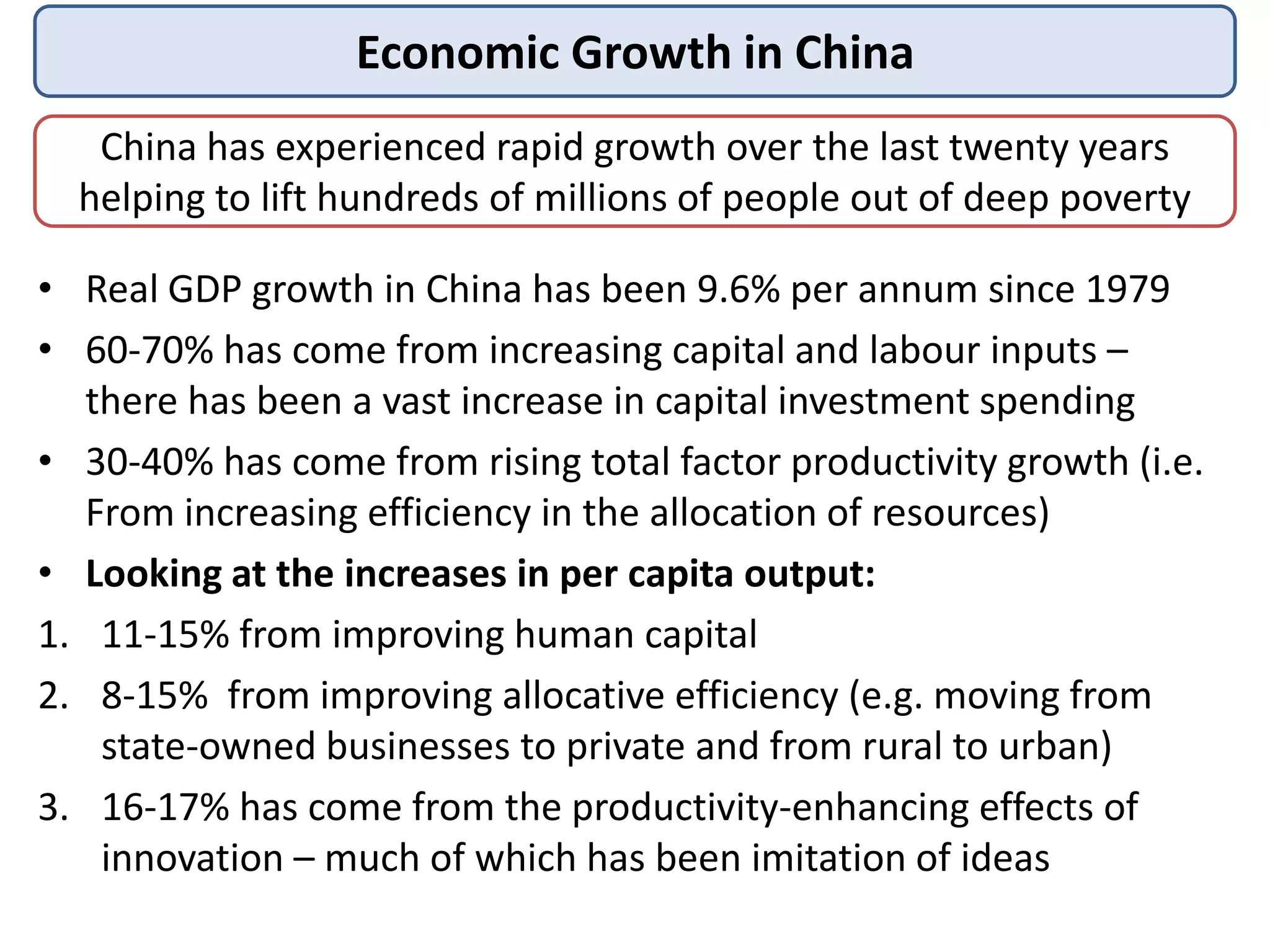 Economic Growth in China
China has experienced rapid growth over the last twenty years
helping to lift hundreds of millions of people out of deep poverty
• Real GDP growth in China has been 9.6% per annum since 1979
• 60-70% has come from increasing capital and labour inputs –
there has been a vast increase in capital investment spending
• 30-40% has come from rising total factor productivity growth (i.e.
From increasing efficiency in the allocation of resources)
• Looking at the increases in per capita output:
1. 11-15% from improving human capital
2. 8-15% from improving allocative efficiency (e.g. moving from
state-owned businesses to private and from rural to urban)
3. 16-17% has come from the productivity-enhancing effects of
innovation – much of which has been imitation of ideas

 