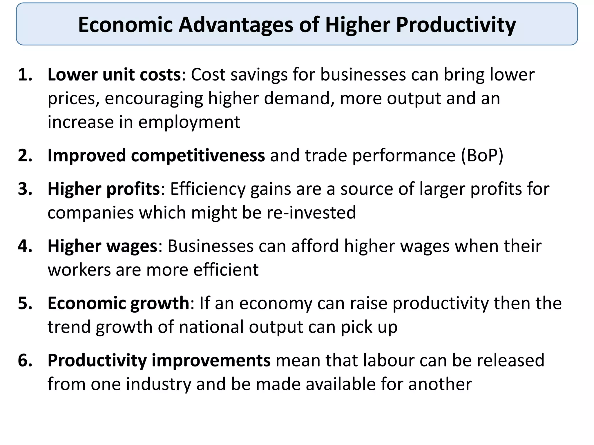 Economic Advantages of Higher Productivity
1. Lower unit costs: Cost savings for businesses can bring lower
prices, encouraging higher demand, more output and an
increase in employment
2. Improved competitiveness and trade performance (BoP)
3. Higher profits: Efficiency gains are a source of larger profits for
companies which might be re-invested
4. Higher wages: Businesses can afford higher wages when their
workers are more efficient
5. Economic growth: If an economy can raise productivity then the
trend growth of national output can pick up
6. Productivity improvements mean that labour can be released
from one industry and be made available for another
 