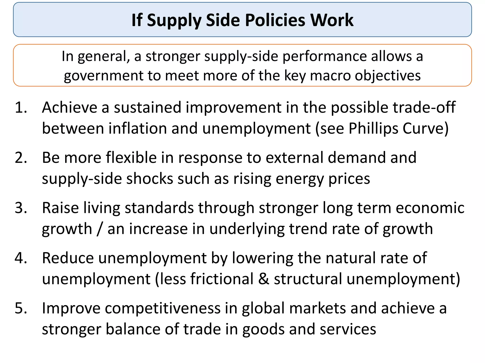 If Supply Side Policies Work
1. Achieve a sustained improvement in the possible trade-off
between inflation and unemployment (see Phillips Curve)
2. Be more flexible in response to external demand and
supply-side shocks such as rising energy prices
3. Raise living standards through stronger long term economic
growth / an increase in underlying trend rate of growth
4. Reduce unemployment by lowering the natural rate of
unemployment (less frictional & structural unemployment)
5. Improve competitiveness in global markets and achieve a
stronger balance of trade in goods and services
In general, a stronger supply-side performance allows a
government to meet more of the key macro objectives
 