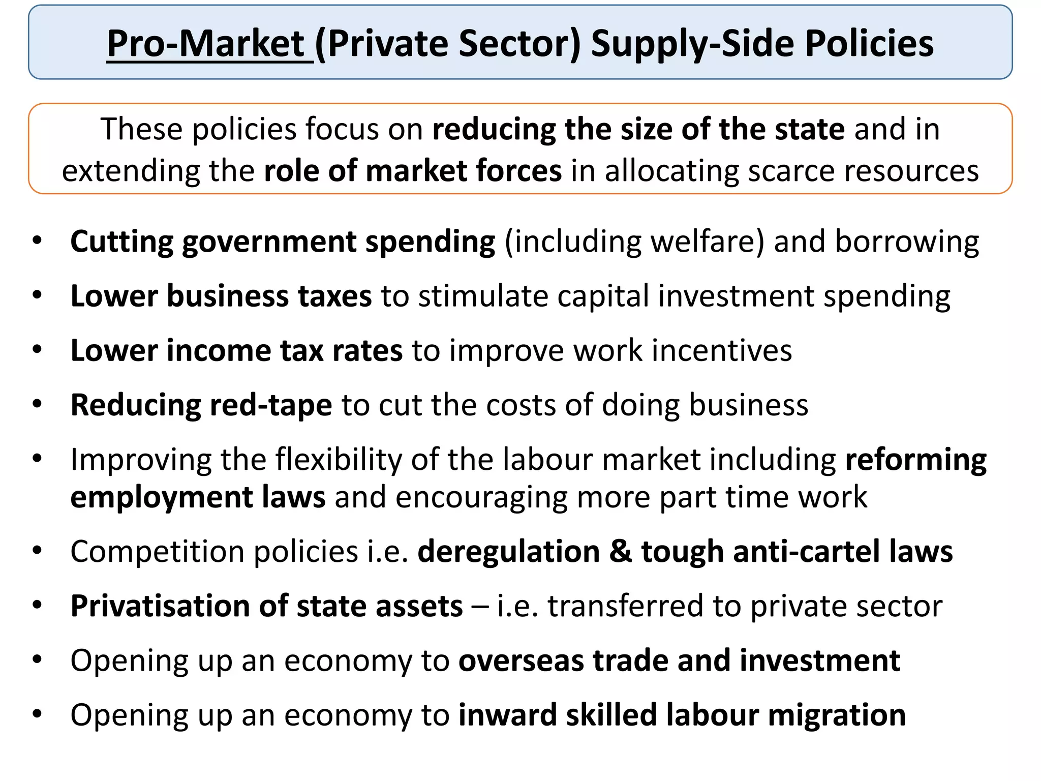 Pro-Market (Private Sector) Supply-Side Policies
These policies focus on reducing the size of the state and in
extending the role of market forces in allocating scarce resources
• Cutting government spending (including welfare) and borrowing
• Lower business taxes to stimulate capital investment spending
• Lower income tax rates to improve work incentives
• Reducing red-tape to cut the costs of doing business
• Improving the flexibility of the labour market including reforming
employment laws and encouraging more part time work
• Competition policies i.e. deregulation & tough anti-cartel laws
• Privatisation of state assets – i.e. transferred to private sector
• Opening up an economy to overseas trade and investment
• Opening up an economy to inward skilled labour migration
 