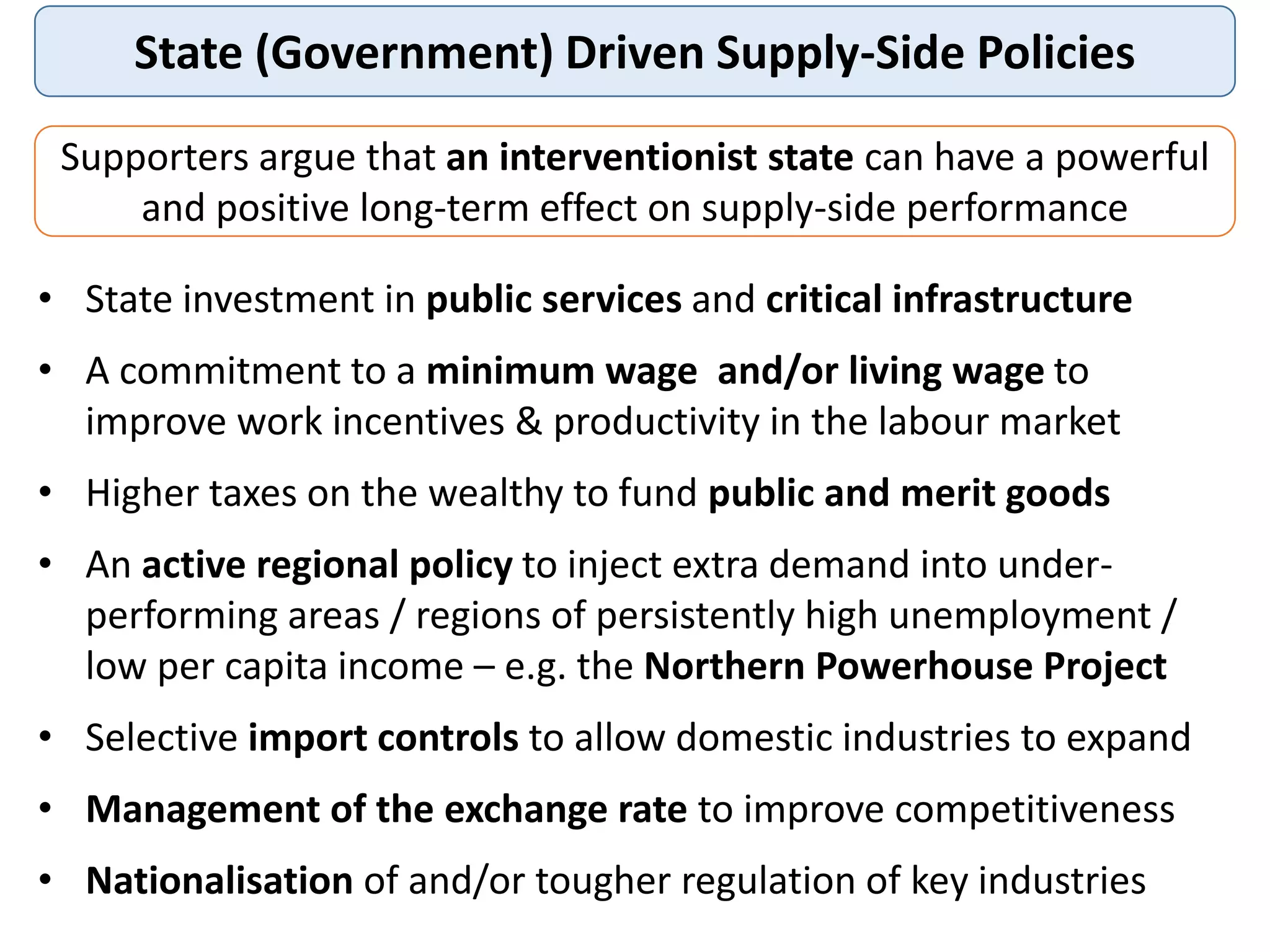 State (Government) Driven Supply-Side Policies
Supporters argue that an interventionist state can have a powerful
and positive long-term effect on supply-side performance
• State investment in public services and critical infrastructure
• A commitment to a minimum wage and/or living wage to
improve work incentives & productivity in the labour market
• Higher taxes on the wealthy to fund public and merit goods
• An active regional policy to inject extra demand into under-
performing areas / regions of persistently high unemployment /
low per capita income – e.g. the Northern Powerhouse Project
• Selective import controls to allow domestic industries to expand
• Management of the exchange rate to improve competitiveness
• Nationalisation of and/or tougher regulation of key industries
 