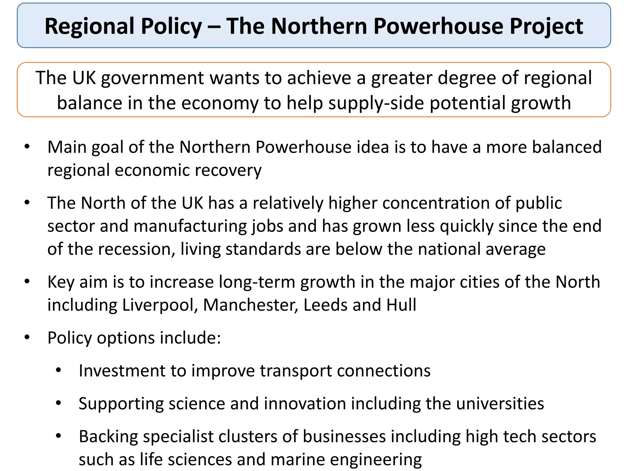 Regional Policy – The Northern Powerhouse Project
The UK government wants to achieve a greater degree of regional
balance in the economy to help supply-side potential growth
• Main goal of the Northern Powerhouse idea is to have a more balanced
regional economic recovery
• The North of the UK has a relatively higher concentration of public
sector and manufacturing jobs and has grown less quickly since the end
of the recession, living standards are below the national average
• Key aim is to increase long-term growth in the major cities of the North
including Liverpool, Manchester, Leeds and Hull
• Policy options include:
• Investment to improve transport connections
• Supporting science and innovation including the universities
• Backing specialist clusters of businesses including high tech sectors
such as life sciences and marine engineering
 