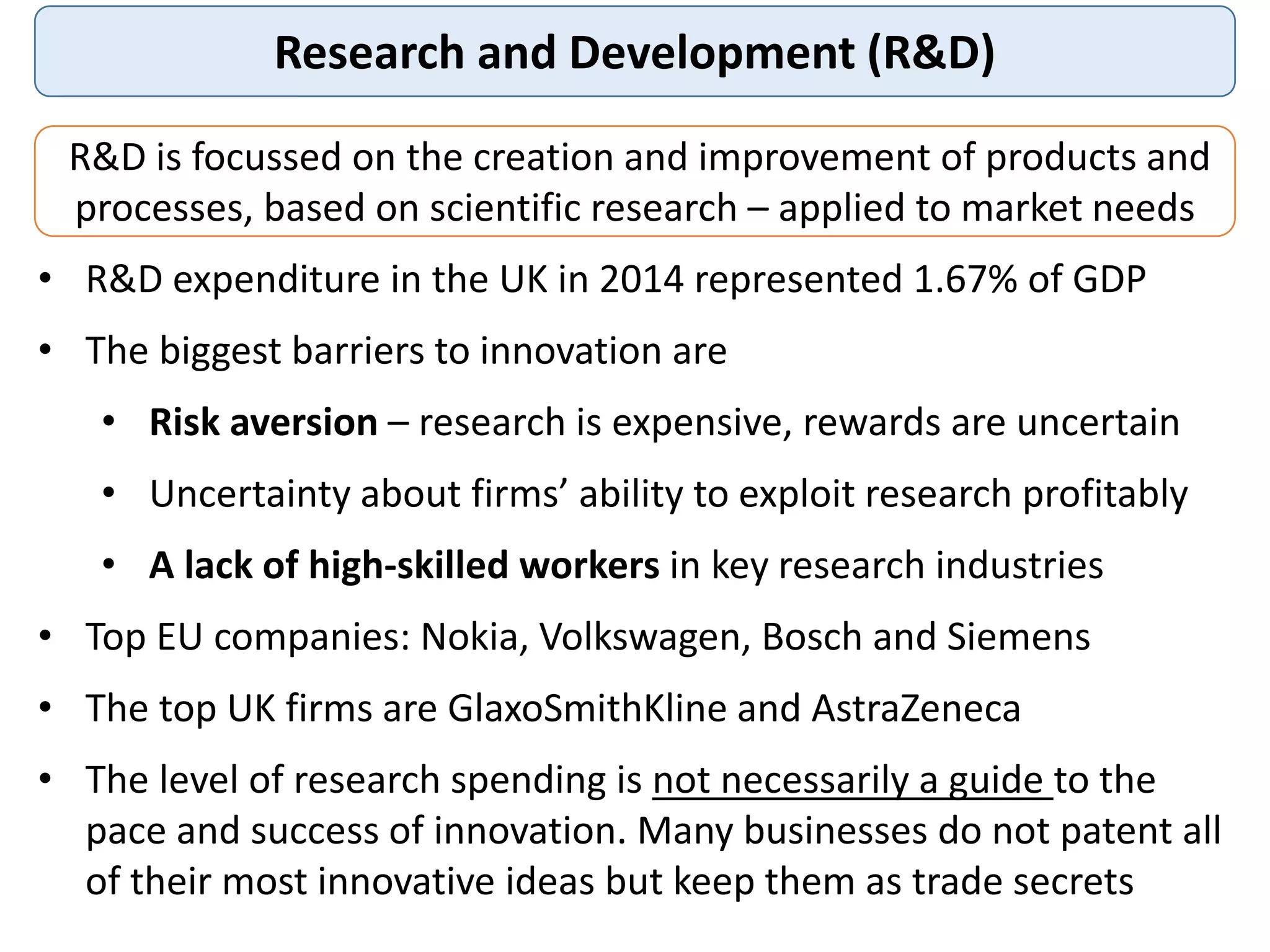 Research and Development (R&D)
R&D is focussed on the creation and improvement of products and
processes, based on scientific research – applied to market needs
• R&D expenditure in the UK in 2014 represented 1.67% of GDP
• The biggest barriers to innovation are
• Risk aversion – research is expensive, rewards are uncertain
• Uncertainty about firms’ ability to exploit research profitably
• A lack of high-skilled workers in key research industries
• Top EU companies: Nokia, Volkswagen, Bosch and Siemens
• The top UK firms are GlaxoSmithKline and AstraZeneca
• The level of research spending is not necessarily a guide to the
pace and success of innovation. Many businesses do not patent all
of their most innovative ideas but keep them as trade secrets
 