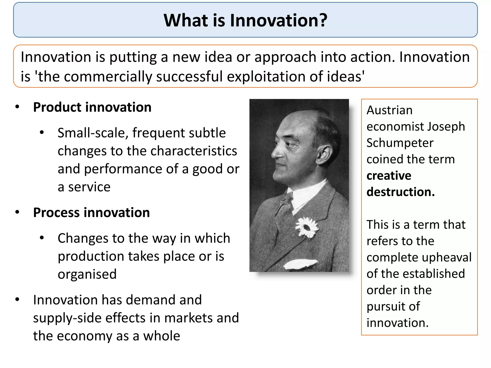 What is Innovation?
Innovation is putting a new idea or approach into action. Innovation
is 'the commercially successful exploitation of ideas'
• Product innovation
• Small-scale, frequent subtle
changes to the characteristics
and performance of a good or
a service
• Process innovation
• Changes to the way in which
production takes place or is
organised
• Innovation has demand and
supply-side effects in markets and
the economy as a whole
Austrian
economist Joseph
Schumpeter
coined the term
creative
destruction.
This is a term that
refers to the
complete upheaval
of the established
order in the
pursuit of
innovation.
 