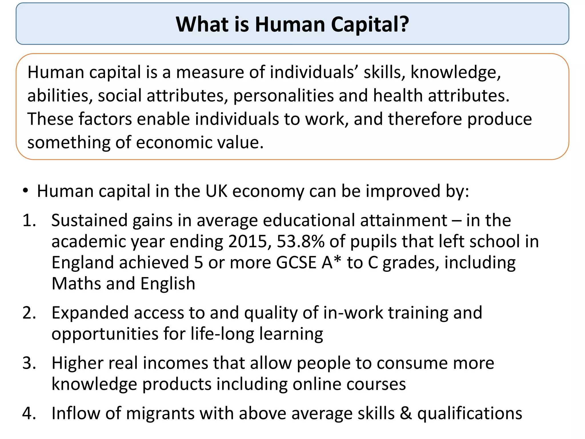 What is Human Capital?
Human capital is a measure of individuals’ skills, knowledge,
abilities, social attributes, personalities and health attributes.
These factors enable individuals to work, and therefore produce
something of economic value.
• Human capital in the UK economy can be improved by:
1. Sustained gains in average educational attainment – in the
academic year ending 2015, 53.8% of pupils that left school in
England achieved 5 or more GCSE A* to C grades, including
Maths and English
2. Expanded access to and quality of in-work training and
opportunities for life-long learning
3. Higher real incomes that allow people to consume more
knowledge products including online courses
4. Inflow of migrants with above average skills & qualifications
 