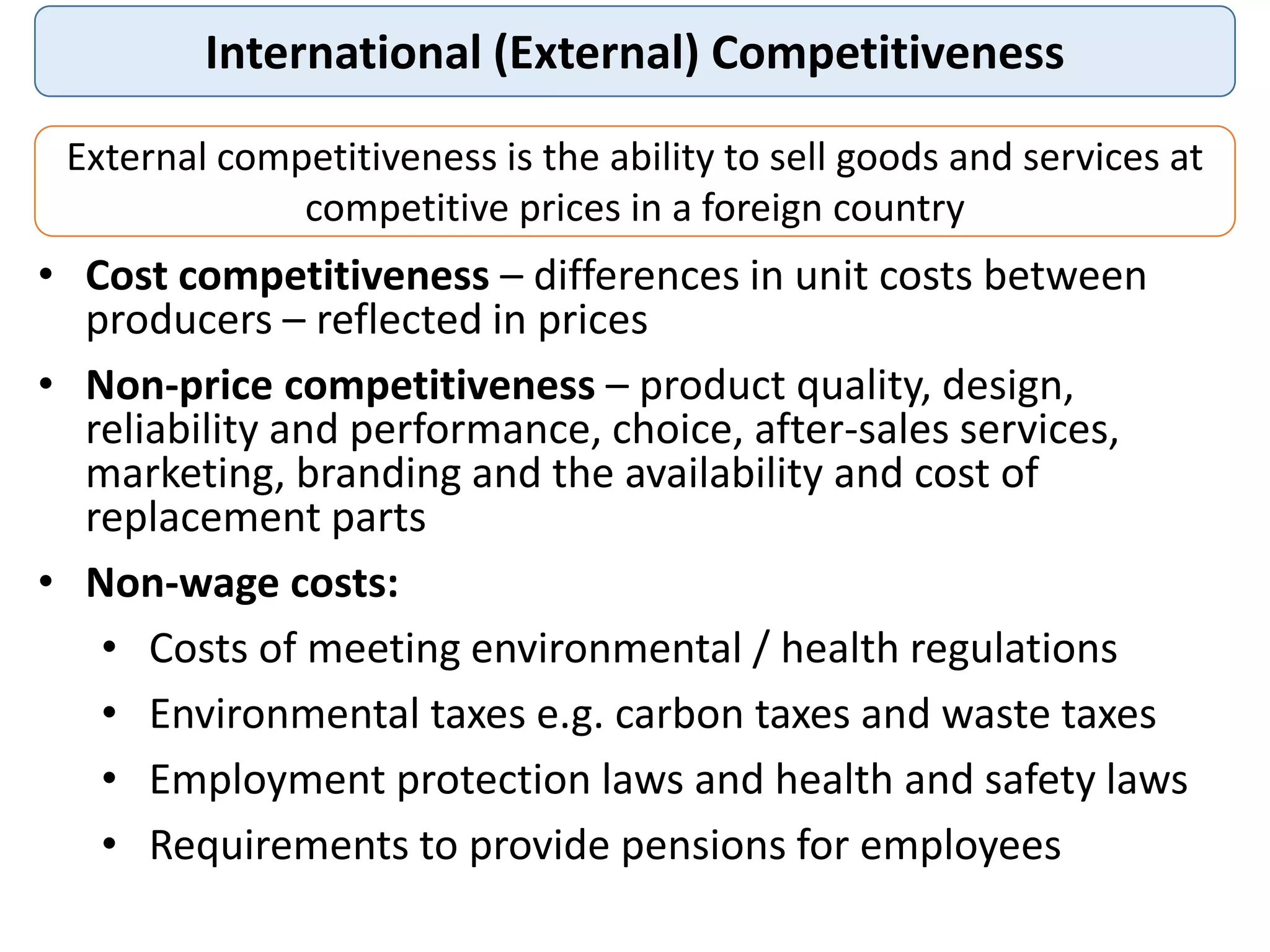 International (External) Competitiveness
External competitiveness is the ability to sell goods and services at
competitive prices in a foreign country
• Cost competitiveness – differences in unit costs between
producers – reflected in prices
• Non-price competitiveness – product quality, design,
reliability and performance, choice, after-sales services,
marketing, branding and the availability and cost of
replacement parts
• Non-wage costs:
• Costs of meeting environmental / health regulations
• Environmental taxes e.g. carbon taxes and waste taxes
• Employment protection laws and health and safety laws
• Requirements to provide pensions for employees
 