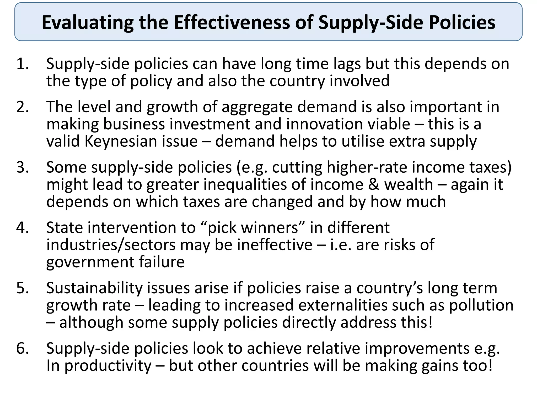 Evaluating the Effectiveness of Supply-Side Policies
1. Supply-side policies can have long time lags but this depends on
the type of policy and also the country involved
2. The level and growth of aggregate demand is also important in
making business investment and innovation viable – this is a
valid Keynesian issue – demand helps to utilise extra supply
3. Some supply-side policies (e.g. cutting higher-rate income taxes)
might lead to greater inequalities of income & wealth – again it
depends on which taxes are changed and by how much
4. State intervention to “pick winners” in different
industries/sectors may be ineffective – i.e. are risks of
government failure
5. Sustainability issues arise if policies raise a country’s long term
growth rate – leading to increased externalities such as pollution
– although some supply policies directly address this!
6. Supply-side policies look to achieve relative improvements e.g.
In productivity – but other countries will be making gains too!
 