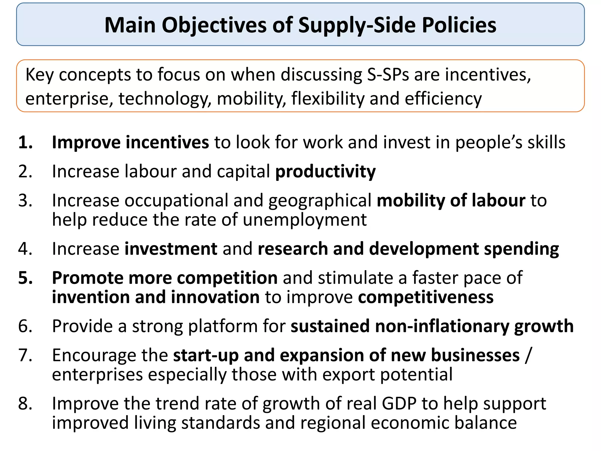 Main Objectives of Supply-Side Policies
1. Improve incentives to look for work and invest in people’s skills
2. Increase labour and capital productivity
3. Increase occupational and geographical mobility of labour to
help reduce the rate of unemployment
4. Increase investment and research and development spending
5. Promote more competition and stimulate a faster pace of
invention and innovation to improve competitiveness
6. Provide a strong platform for sustained non-inflationary growth
7. Encourage the start-up and expansion of new businesses /
enterprises especially those with export potential
8. Improve the trend rate of growth of real GDP to help support
improved living standards and regional economic balance
Key concepts to focus on when discussing S-SPs are incentives,
enterprise, technology, mobility, flexibility and efficiency
 