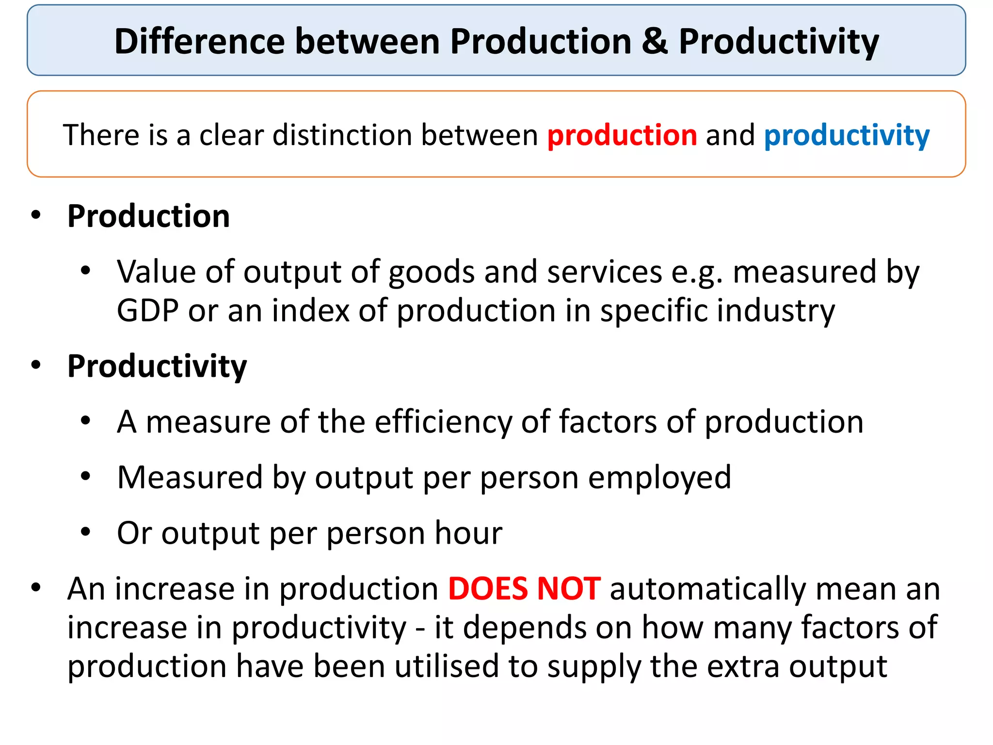 Difference between Production & Productivity
There is a clear distinction between production and productivity
• Production
• Value of output of goods and services e.g. measured by
GDP or an index of production in specific industry
• Productivity
• A measure of the efficiency of factors of production
• Measured by output per person employed
• Or output per person hour
• An increase in production DOES NOT automatically mean an
increase in productivity - it depends on how many factors of
production have been utilised to supply the extra output
 