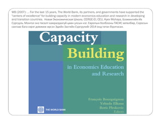 WB (2007): ... For the last 15 years, The World Bank, its partners, and governments have supported the 
centers of excellence for building capacity in modern economics education and research in developing 
and transition countries. Новая Экономическая Школа, CERGE-EI, CEU, Kyev Mohaya, Бээжингийн Их 
Сургууль. Монгол энэ төсөлт хамрагдаагүй цөөн улсын нэг. Европын Холбооны ТАСИС хөтөлбөр, Соросын 
сангаас бага зэрэг дэмжиж ирсэн Эдийн Засгийн Сургуулийг 2014 онд татан буулгасан. 
 