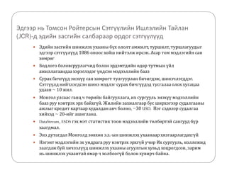 Эдгээр нь Томсон Ройтерсын Сэтгүүлийн Ишлэлийн Тайлан 
(JCR)-д эдийн засгийн салбараар ордог сэтгүүлүүд 
 Эдийн засгийн шинжлэх ухааны бүх ололт амжилт, туршилт, туршлагуудыг 
эдгээр сэтгүүлүүд 1886 оноос хойш нийтэлж ирсэн. Асар том мэдлэгийн сан 
хөмрөг 
 Бодлого боловсруулагчид болон эрдэмтдийн өдөр тутмын үйл 
ажиллагаандаа хэрэглэдэг үндсэн мэдээллийн бааз 
 Сурах бичгүүд энэхүү сан хөмрөгт тулгуурлан бичигдэж, шинэчлэгддэг. 
Сэтгүүлд нийтлэгдсэн шинэ мэдлэг сурах бичгүүдэд тусгалаа олох хугацаа 
удаан ~ 10 жил. 
 Монгол улсаас ганц ч төрийн байгууллага, их сургууль энэхүү мэдээллийн 
бааз руу нэвтрэх эрх байхгүй. Жилийн захиалгаар бус ширхэгээр судалгааны 
ажлыг кредит картаар худалдан авч болно, ~30 USD. Нэг сэдвээр судалгаа 
хийхэд ~ 20-ийг ашиглана. 
 DataStream, ESDS гэх мэт статистик тоон мэдээллийн төлбөртэй сангууд бүр 
хаагдмал. 
 Энэ дутагдал Монголд зөвхөн э.з.-ын шинжлэх ухаанаар хязгаарлагдахгүй 
 Нэгэнт мэдлэгийн эх ундрага руу нэвтрэх эрхгүй учир Их сургууль, коллежид 
заагдаж буй хичээлүүд шинжлэх ухааны агуулгын хувьд хоцрогдсон, зарим 
нь шинжлэх ухаантай ямар ч холбоогүй болон хувирч байна. 
 