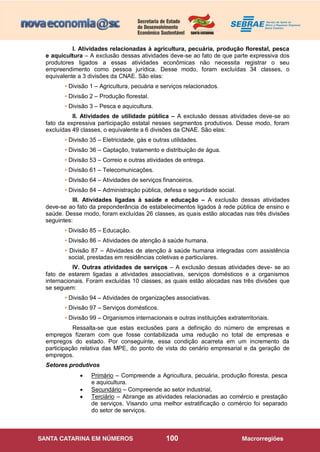 100
I. Atividades relacionadas à agricultura, pecuária, produção florestal, pesca
e aquicultura – A exclusão dessas atividades deve-se ao fato de que parte expressiva dos
produtores ligados a essas atividades econômicas não necessita registrar o seu
empreendimento como pessoa jurídica. Desse modo, foram excluídas 34 classes, o
equivalente a 3 divisões da CNAE. São elas:
• Divisão 1 – Agricultura, pecuária e serviços relacionados.
• Divisão 2 – Produção florestal.
• Divisão 3 – Pesca e aquicultura.
II. Atividades de utilidade pública – A exclusão dessas atividades deve-se ao
fato da expressiva participação estatal nesses segmentos produtivos. Desse modo, foram
excluídas 49 classes, o equivalente a 6 divisões da CNAE. São elas:
• Divisão 35 – Eletricidade, gás e outras utilidades.
• Divisão 36 – Captação, tratamento e distribuição de água.
• Divisão 53 – Correio e outras atividades de entrega.
• Divisão 61 – Telecomunicações.
• Divisão 64 – Atividades de serviços financeiros.
• Divisão 84 – Administração pública, defesa e seguridade social.
III. Atividades ligadas à saúde e educação – A exclusão dessas atividades
deve-se ao fato da preponderância de estabelecimentos ligados à rede pública de ensino e
saúde. Desse modo, foram excluídas 26 classes, as quais estão alocadas nas três divisões
seguintes:
• Divisão 85 – Educação.
• Divisão 86 – Atividades de atenção à saúde humana.
• Divisão 87 – Atividades de atenção à saúde humana integradas com assistência
social, prestadas em residências coletivas e particulares.
IV. Outras atividades de serviços – A exclusão dessas atividades deve- se ao
fato de estarem ligadas a atividades associativas, serviços domésticos e a organismos
internacionais. Foram excluídas 10 classes, as quais estão alocadas nas três divisões que
se seguem:
• Divisão 94 – Atividades de organizações associativas.
• Divisão 97 – Serviços domésticos.
• Divisão 99 – Organismos internacionais e outras instituições extraterritoriais.
Ressalta-se que estas exclusões para a definição do número de empresas e
empregos fizeram com que fosse contabilizada uma redução no total de empresas e
empregos do estado. Por conseguinte, essa condição acarreta em um incremento da
participação relativa das MPE, do ponto de vista do cenário empresarial e da geração de
empregos.
Setores produtivos
 Primário – Compreende a Agricultura, pecuária, produção floresta, pesca
e aquicultura.
 Secundário – Compreende ao setor industrial,
 Terciário – Abrange as atividades relacionadas ao comércio e prestação
de serviços. Visando uma melhor estratificação o comércio foi separado
do setor de serviços.
 