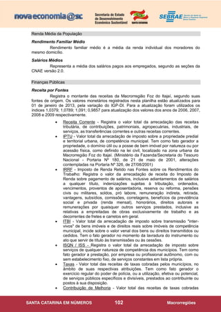102
Renda Média da População
Rendimento Familiar Médio
Rendimento familiar médio é a média da renda individual dos moradores do
mesmo domicílio.
Salários Médios
Representa a média dos salários pagos aos empregados, segundo as seções da
CNAE versão 2.0.
Finanças Públicas
Receita por Fontes
Registra o montante das receitas da Macrorregião Foz do Itajaí, segundo suas
fontes de origem. Os valores monetários registrados nesta planilha estão atualizados para
01 de janeiro de 2013, pela variação do IGP-DI. Para a atualização foram utilizados os
índices 1,0379; 1,0789; 1,091; 0,9857 para atualização dos valores dos anos de 2006, 2007,
2008 e 2009 respectivamente.
 Receita Corrente - Registra o valor total da arrecadação das receitas
tributária, de contribuições, patrimoniais, agropecuárias, industriais, de
serviços, as transferências correntes e outras receitas correntes.
 IPTU - Valor total da arrecadação de imposto sobre a propriedade predial
e territorial urbana, de competência municipal. Tem como fato gerador a
propriedade, o domínio útil ou a posse de bem imóvel por natureza ou por
acessão física, como definido na lei civil, localizado na zona urbana da
Macrorregião Foz do Itajaí. (Ministério da Fazenda/Secretaria do Tesouro
Nacional - Portaria Nº 180, de 21 de maio de 2001, alterações
contempladas na Portaria Nº 326, de 27/08/2001)
 IRRF - Imposto de Renda Retido nas Fontes sobre os Rendimentos do
Trabalho: Registra o valor da arrecadação de receita do Imposto de
Renda sobre pagamento de salários, inclusive adiantamentos de salários
a qualquer título, indenizações sujeitas à tributação, ordenados,
vencimentos, proventos de aposentadoria, reserva ou reforma, pensões
civis ou militares, soldos, pró labore, remuneração indireta, retirada,
vantagens, subsídios, comissões, corretagens, benefícios da previdência
social e privada (renda mensal), honorários, direitos autorais e
remunerações por quaisquer outros serviços prestados, inclusive as
relativas a empreitadas de obras exclusivamente de trabalho e as
decorrentes de fretes e carretos em geral.
 ITBI - Valor total da arrecadação de imposto sobre transmissão "inter-
vivos" de bens imóveis e de direitos reais sobre imóveis de competência
municipal, incide sobre o valor venal dos bens ou direitos transmitidos ou
cedidos. Tem o fato gerador no momento da lavradura do instrumento ou
ato que servir de título às transmissões ou às cessões.
 ISQN / ISS - Registra o valor total da arrecadação de imposto sobre
serviços de qualquer natureza de competência dos municípios. Tem como
fato gerador a prestação, por empresa ou profissional autônomo, com ou
sem estabelecimento fixo, de serviços constantes em lista própria.
 Taxas - Valor total das receitas de taxas cobradas pelos municípios, no
âmbito de suas respectivas atribuições. Tem como fato gerador o
exercício regular do poder de polícia, ou a utilização, efetiva ou potencial,
de serviços públicos específicos e divisíveis, prestados ao contribuinte ou
postos à sua disposição.
 Contribuição de Melhoria - Valor total das receitas de taxas cobradas
 