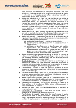 103
pelos municípios, no âmbito de suas respectivas atribuições. Tem como
fato gerador o exercício regular do poder de polícia, ou a utilização, efetiva
ou potencial, de serviços públicos específicos e divisíveis, prestados ao
contribuinte ou postos à sua disposição.
 Receita de Contribuições - Valor total da arrecadação da receita de
contribuições sociais. Compete exclusivamente à União instituir
contribuições sociais, de intervenção no domínio econômico e de
interesse das categorias profissionais ou econômicas, como instrumento
de intervenção nas respectivas áreas. Os Estados, o Distrito Federal e os
Municípios poderão instituir contribuição, cobrada de seus servidores,
para o custeio, em benefício destes, de sistemas de previdência e
assistência social.
 Receita Patrimonial - Valor total da arrecadação da receita patrimonial
referente ao resultado financeiro da fruição do patrimônio, seja decorrente
de bens imobiliários ou mobiliários, seja de participação societária.
 Receita Agropecuária - Valor total da arrecadação da receita de produção
vegetal, animal, derivados e outros. Receitas decorrentes das seguintes
atividades ou explorações agropecuárias:
a) agricultura (cultivo do solo), inclusive hortaliças e flores;
b) pecuária (criação, recriação ou engorda de gado e de animais de
pequeno porte);
c) atividades de beneficiamento ou transformação de produtos
agropecuários em instalações existentes nos próprios
estabelecimentos (excetuam-se as usinas de açúcar, fábricas de
polpa, de madeira, serrarias e unidades industriais com produção
licenciada, que são classificadas como industriais).
 Receita Industrial - Valor total da arrecadação da receita da indústria de
extração mineral, de transformação, de construção e outros, proveniente
das atividades industriais definidas como tais pela Fundação Instituto
Brasileiro de Geografia e Estatística - IBGE.
 Receita de Serviços - Valor total da arrecadação da receita originária da
prestação de serviços, tais como atividades comerciais, financeiras, de
transporte, de comunicação, de saúde, de armazenagem, de serviços
científicos e tecnológicos, de metrologia, agropecuários etc.
 Transferências Correntes - Valor dos recursos recebidos de outras
pessoas de direito público ou privado, independente de contraprestação
direta de bens e serviços.
 Outras Receitas Correntes - Valor total da arrecadação de outras receitas
correntes, tais como multas, juros, restituições, indenizações, receita da
dívida ativa, aplicações financeiras e outras.
 Receita de Capital - Registra o valor total da categoria econômica que
compreende as operações de crédito, alienação de bens, amortização de
empréstimos, transferências de capital e outras receitas de capital.
 Operações de Crédito - Valor total da receita decorrente da colocação de
títulos públicos ou de empréstimos obtidos junto a entidades estatais ou
particulares internas ou externas.
 Alienação de Bens - Valor total da receita decorrente da alienação de
bens móveis e imóveis.
 Amortização de Empréstimos - Valor total da receita relativa à
amortização de empréstimos concedidos em títulos.
 Transferências de Capital - Valor total das transferências de capital
(transferências inter e intragovernamentais, instituições privadas, ao
exterior e a pessoas), tendo por finalidade concorrer para a formação de
um bem de capital, estando vinculadas à constituição ou aquisição do
 